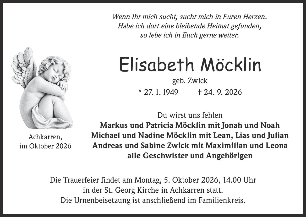 <p><i>Wenn Ihr mich sucht, sucht mich in Euren Herzen. Habe ich dort eine bleibende Heimat gefunden, so lebe ich in Euch gerne weiter.</i></p>

<p><strong>Elisabeth Möcklin</strong> geb. Zwick<br>* 27. 1. 1949 † 24. 9. 2026</p>

<p><strong>Du wirst uns fehlen</strong></p>

<p>Markus und Patricia Möcklin mit Jonah und Noah<br>Michael und Nadine Möcklin mit Lean, Lias und Julian<br>Andreas und Sabine Zwick mit Maximilian und Leona<br>alle Geschwister und Angehörigen</p>

<p>Die Trauerfeier findet am Montag, 5. Oktober 2026, 14.00 Uhr in der St. Georg Kirche in Achkarren statt. Die Urnenbeisetzung ist anschließend im Familienkreis.</p>

<p>Achkarren, im Oktober 2026</p>