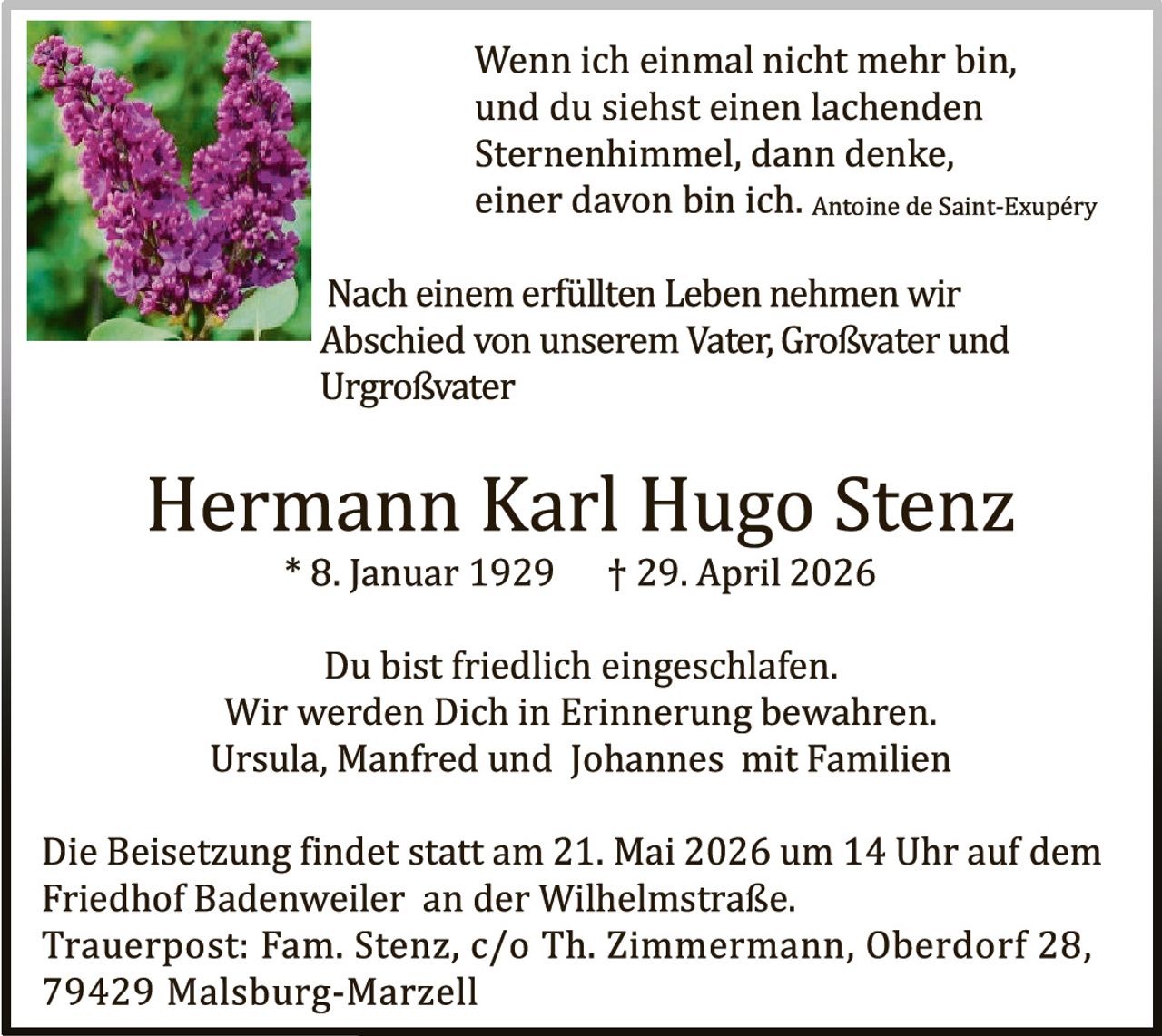 <p>Wenn ich einmal nicht mehr bin,<br>und du siehst einen lachenden<br>Sternenhimmel, dann denke,<br>einer davon bin ich. <i>Antoine de Saint-Exupéry</i></p><p>Nach einem erfüllten Leben nehmen wir<br>Abschied von unserem Vater, Großvater und<br>Urgroßvater</p><p><strong>Hermann Karl Hugo Stenz</strong><br>* 8. Januar 1929 † 29. April 2026</p><p>Du bist friedlich eingeschlafen.<br>Wir werden Dich in Erinnerung bewahren.<br>Ursula, Manfred und Johannes mit Familien</p><p>Die Beisetzung findet statt am 21. Mai 2026 um 14 Uhr auf dem<br>Friedhof Badenweiler an der Wilhelmstraße.<br>Trauerpost: Fam. Stenz, c/o Th. Zimmermann, Oberdorf 28,<br>79429 Malsburg-Marzell</p>