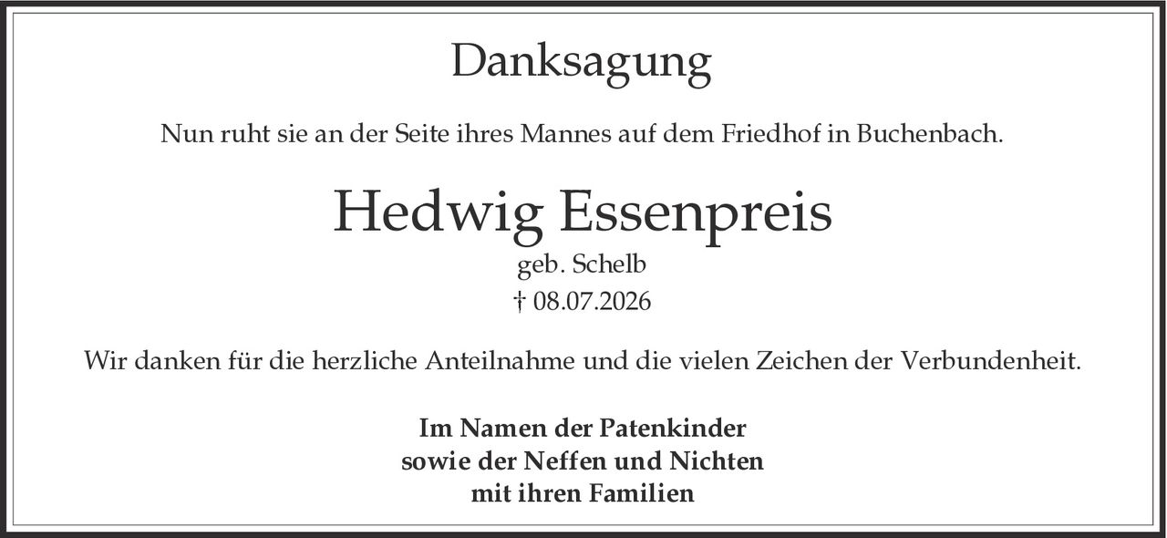 <p><strong>Danksagung</strong></p><p>Nun ruht sie an der Seite ihres Mannes auf dem Friedhof in Buchenbach.</p><p><strong>Hedwig Essenpreis</strong><br/>geb. Schelb<br/>† 08.07.2026</p><p>Wir danken für die herzliche Anteilnahme und die vielen Zeichen der Verbundenheit.</p><p>Im Namen der Patenkinder<br/>sowie der Neffen und Nichten<br/>mit ihren Familien</p>