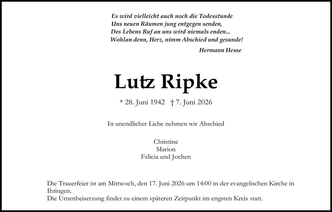 <p><i>Es wirdt vielleicht auch noch die Todesstunde<br/>Uns neuen Räumen jung entgegen senden,<br/>Des Lebens Ruf an uns wird niemals enden...<br/>Wohlan denn, Herz, nimm Abschied und gesunde!</i></p><p><strong>Hermann Hesse</strong></p><p><strong>Lutz Ripke</strong></p><p>* 28. Juni 1942 † 7. Juni 2026</p><p>In unendlicher Liebe nehmen wir Abschied</p><p>Christine<br/>Marion<br/>Felicia und Jochen</p><p>Die Trauerfeier ist am Mittwoch, den 17. Juni 2026 um 14:00 in der evangelischen Kirche in Ihringen.<br/>Die Urnenbeisetzung findet zu einem späteren Zeitpunkt im engsten Kreis statt.</p>
