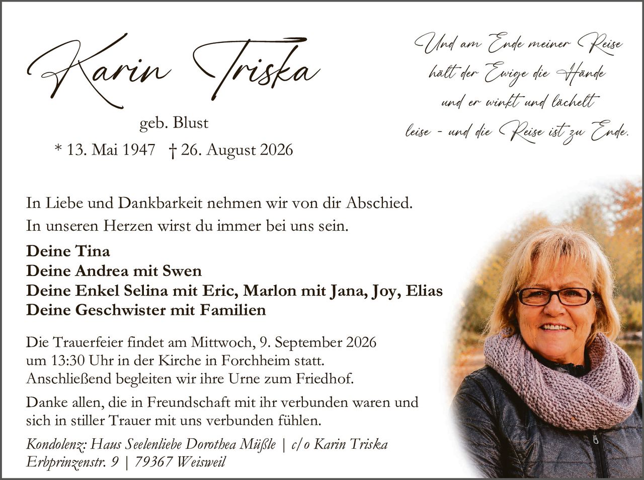 <p><strong>Karin Triska</strong><br/>geb. Blust<br/>* 13. Mai 1947 † 26. August 2026</p>

<p><i>Und am Ende meiner Reise<br/>hält der Ewige die Hände<br/>und er winft und lächelt<br/>leise - und die Reise ist zu Ende.</i></p>

<p>In Liebe und Dankbarkeit nehmen wir von dir Abschied.<br/>In unseren Herzen wirst du immer bei uns sein.</p>

<p><strong>Deine Tina<br/>Deine Andrea mit Swen<br/>Deine Enkel Selina mit Eric, Marlon mit Jana, Joy, Elias<br/>Deine Geschwister mit Familien</strong></p>

<p>Die Trauerfeier findet am Mittwoch, 9. September 2026<br/>um 13:30 Uhr in der Kirche in Forchheim statt.<br/>Anschließend begleiten wir ihre Urne zum Friedhof.</p>

<p>Danke allen, die in Freundschaft mit ihr verbunden waren und<br/>sich in stiller Trauer mit uns verbunden fühlen.</p>

<p><i>Kondolenz: Haus Seelenliebe Dorothea Mäßle | c/o Karin Triska<br/>Erbprinzenstr. 9 | 79367 Weisweil</i></p>
