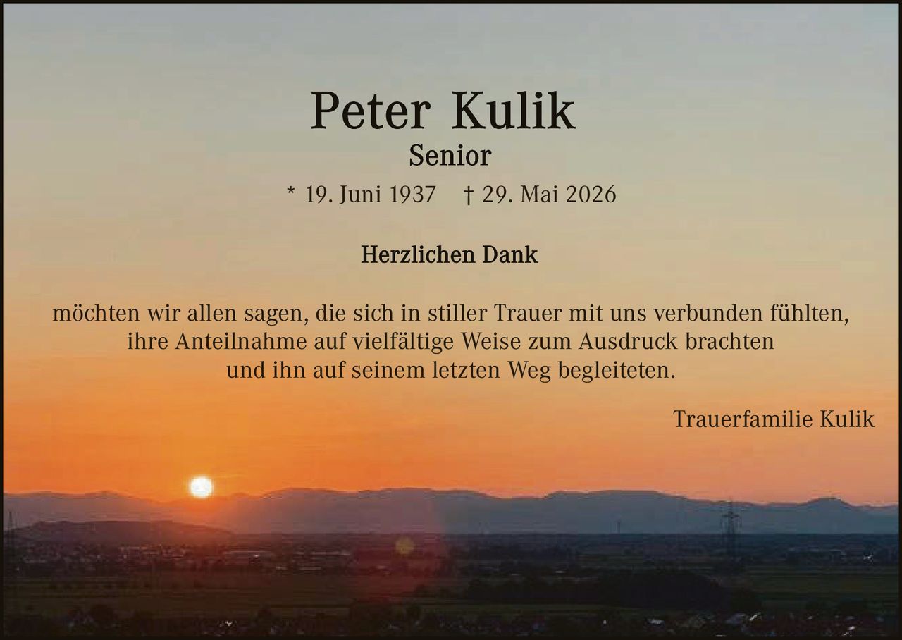 <p><strong>Peter Kulik</strong></p>
<p><strong>Senior</strong></p>
<p>* 19. Juni 1937 † 29. Mai 2026</p>
<p><strong>Herzlichen Dank</strong></p>
<p>möchten wir allen sagen, die sich in stiller Trauer mit uns verbunden fühlten, ihre Anteilnahme auf vielfältige Weise zum Ausdruck brachten und ihn auf seinem letzten Weg begleiteten.</p>
<p>Trauerfamilie Kulik</p>