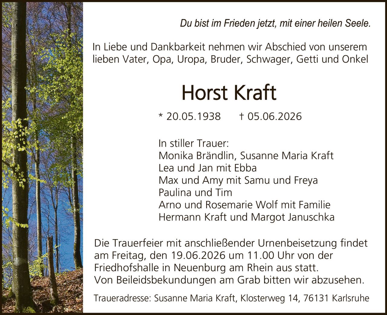 <p><i>Du bist im Frieden jetzt, mit einer heilen Seele.</i></p>

<p>In Liebe und Dankbarkeit nehmen wir Abschied von unserem lieben Vater, Opa, Uropa, Bruder, Schwager, Getti und Onkel</p>

<p><strong>Horst Kraft</strong><br>* 20.05.1938     † 05.06.2026</p>

<p>In stiller Trauer:<br>Monika Brändlin, Susanne Maria Kraft<br>Lea und Jan mit Ebba<br>Max und Amy mit Samu und Freya<br>Paulina und Tim<br>Arno und Rosemarie Wolf mit Familie<br>Hermann Kraft und Margot Januschka</p>

<p>Die Trauerfeier mit anschließender Urnenbeisetzung findet am Freitag, den 19.06.2026 um 11.00 Uhr von der Friedhofshalle in Neuenburg am Rhein aus statt. Von Beileidsbekundungen am Grab bitten wir abzusehen.</p>

<p>Traueradresse: Susanne Maria Kraft, Klosterweg 14, 76131 Karlsruhe</p>
