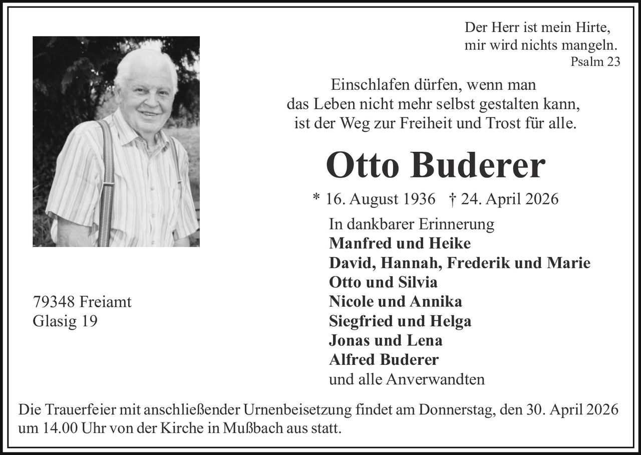Der Herr ist mein Hirte,
mir wird nichts mangeln.

Psalm 23

Einschlafen dürfen, wenn man
das Leben nicht mehr selbst gestalten kann,
ist der Weg zur Freiheit und Trost für alle.

Otto Buderer

79348 Freiamt
Glasig 19

* 16. August 1936 † 24. April 2026
In dankbarer Erinnerung
Manfred und Heike
David, Hannah, Frederik und Marie
Otto und Silvia
Nicole und Annika
Siegfried und Helga
Jonas und Lena
Alfred Buderer
und alle Anverwandten

Die Trauerfeier mit anschließender Urnenbeisetzung findet am Donnerstag, den 30. April 2026
um 14.00 Uhr von der Kirche in Mußbach aus statt.