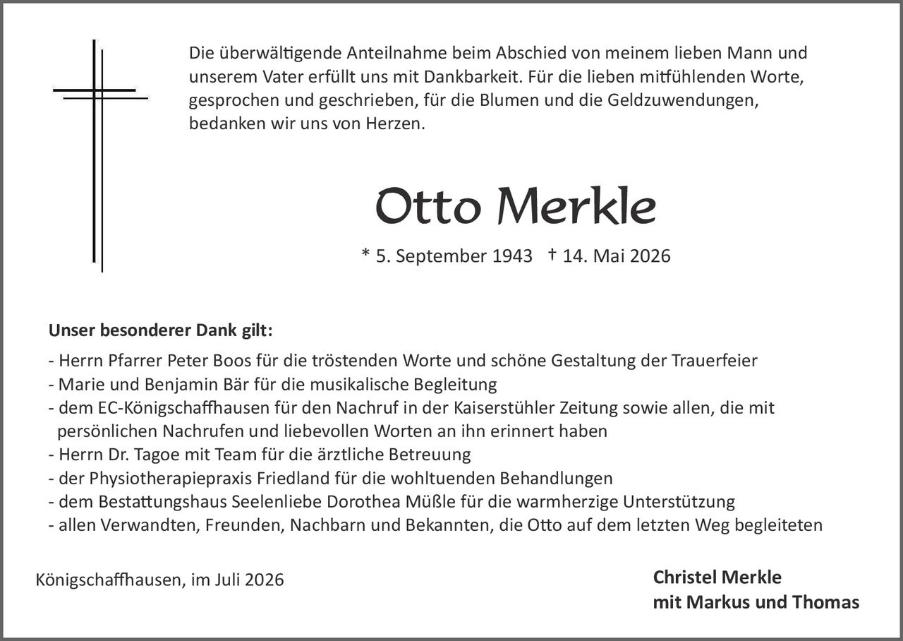 <p>Die überwältigende Anteilnahme beim Abschied von meinem lieben Mann und unserem Vater erfüllt uns mit Dankbarkeit. Für die lieben mitfühlenden Worte, gesprochen und geschrieben, für die Blumen und die Geldzuwendungen, bedanken wir uns von Herzen.</p>

<p><strong>Otto Merkle</strong><br>* 5. September 1943 † 14. Mai 2026</p>

<p><strong>Unser besonderer Dank gilt:</strong><br>
- Herrn Pfarrer Peter Boos für die tröstenden Worte und schöne Gestaltung der Trauerfeier<br>
- Marie und Benjamin Bär für die musikalische Begleitung<br>
- dem EC-Königschaffhausen für den Nachruf in der Kaiserstühler Zeitung sowie allen, die mit persönlichen Nachrufen und liebevollen Worten an ihn erinnert haben<br>
- Herrn Dr. Tagoe mit Team für die ärztliche Betreuung<br>
- der Physiotherapiepraxis Friedland für die wohltuenden Behandlungen<br>
- dem Bestattungshaus Seelenliebe Dorothea Müßle für die warmherzige Unterstützung<br>
- allen Verwandten, Freunden, Nachbarn und Bekannten, die Otto auf dem letzten Weg begleiteten</p>

<p>Königschaffhausen, im Juli 2026<br><br>
<strong>Christel Merkle<br>
mit Markus und Thomas</strong></p>