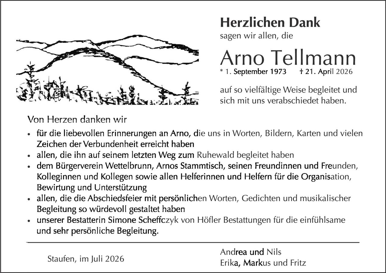 <p><strong>Herzlichen Dank</strong></p>

<p>sagen wir allen, die</p>

<p><strong>Arno Tellmann</strong><br>* 1. September 1973   † 21. April 2026</p>

<p>auf so vielfältige Weise begleitet und sich mit uns verabschiedet haben.</p>

<p><strong>Von Herzen danken wir</strong></p>

<ul>
<li>für die liebevollen Erinnerungen an Arno, die uns in Worten, Bildern, Karten und vielen Zeichen der Verbundenheit erreicht haben</li>
<li>allen, die ihn auf seinem letzten Weg zum Ruhewald begleitet haben</li>
<li>dem Bürgerverein Wettelbrunn, Arnos Stammtisch, seinen Freundinnen und Freunden, Kolleginnen und Kollegen sowie allen Helferinnen und Helfern für die Organisation, Bewirtung und Unterstützung</li>
<li>allen, die die Abschiedsfeier mit persönlichen Worten, Gedichten und musikalischer Begleitung so würdevoll gestaltet haben</li>
<li>unserer Bestatterin Simone Scheffczyk von Höfler Bestattungen für die einfühlsame und sehr persönliche Begleitung.</li>
</ul>

<p>Andrea und Nils<br>Erika, Markus und Fritz</p>

<p>Staufen, im Juli 2026</p>