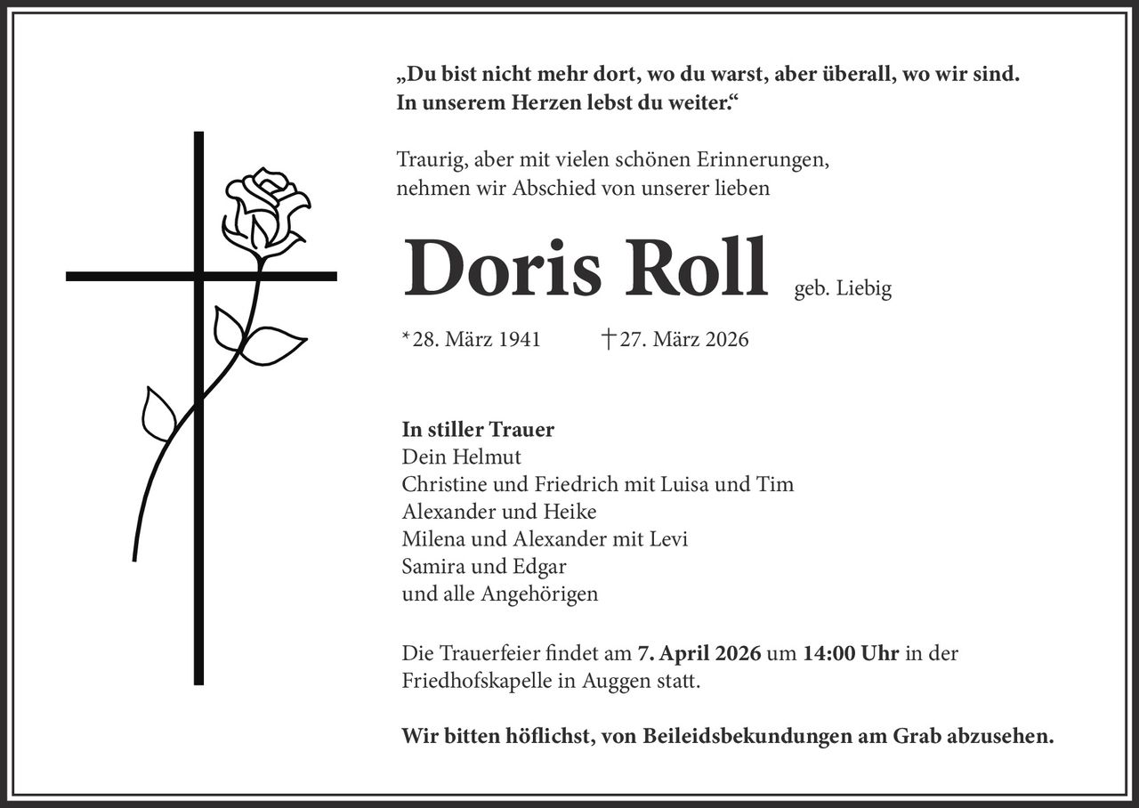 „Du bist nicht mehr dort, wo du warst, aber überall, wo wir sind.
In unserem Herzen lebst du weiter.“
Traurig, aber mit vielen schönen Erinnerungen,
nehmen wir Abschied von unserer lieben

Doris Roll

*28. März 1941

geb. Liebig

27. März 2026

In stiller Trauer
Dein Helmut
Christine und Friedrich mit Luisa und Tim
Alexander und Heike
Milena und Alexander mit Levi
Samira und Edgar
und alle Angehörigen
Die Trauerfeier findet am 7. April 2026 um 14:00 Uhr in der
Friedhofskapelle in Auggen statt.
Wir bitten höflichst, von Beileidsbekundungen am Grab abzusehen.