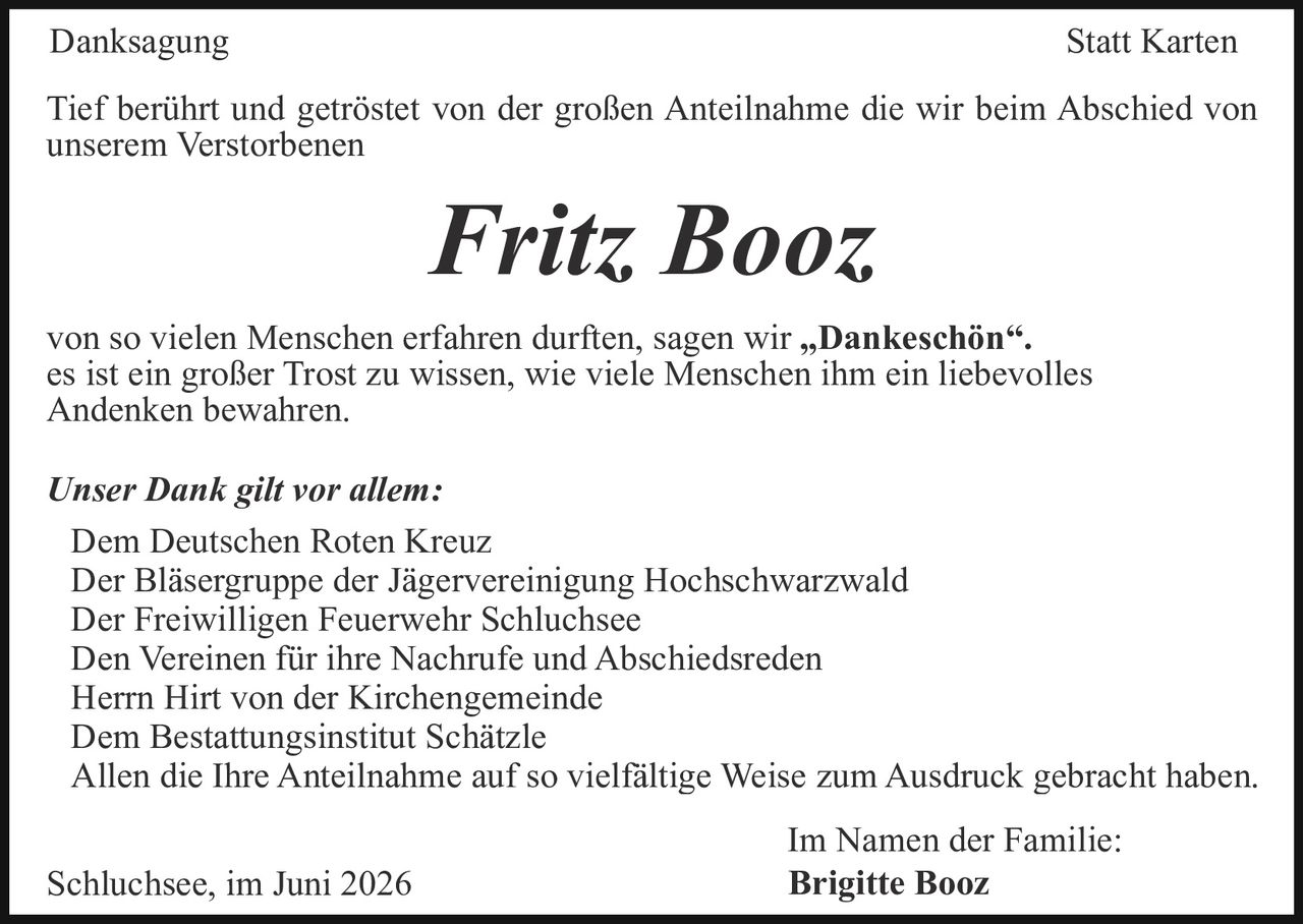 <p><strong>Danksagung Statt Karten</strong></p>

<p>Tief berührt und getröstet von der großen Anteilnahme die wir beim Abschied von unserem Verstorbenen</p>

<p><strong>Fritz Booz</strong></p>

<p>von so vielen Menschen erfahren durften, sagen wir „<strong>Dankeschön</strong>".</p>

<p>es ist ein großer Trost zu wissen, wie viele Menschen ihm ein liebevolles Andenken bewahren.</p>

<p><i>Unser Dank gilt vor allem:</i></p>

<p>Dem Deutschen Roten Kreuz<br/>
Der Bläsergruppe der Jägervereinigung Hochschwarzwald<br/>
Der Freiwilligen Feuerwehr Schluchsee<br/>
Den Vereinen für ihre Nachrufe und Abschiedsreden<br/>
Herrn Hirt von der Kirchengemeinde<br/>
Dem Bestattungsinstitut Schätzle<br/>
Allen die Ihre Anteilnahme auf so vielfältige Weise zum Ausdruck gebracht haben.</p>

<p>Schluchsee, im Juni 2026</p>

<p><i>Im Namen der Familie:</i><br/>
<strong>Brigitte Booz</strong></p>