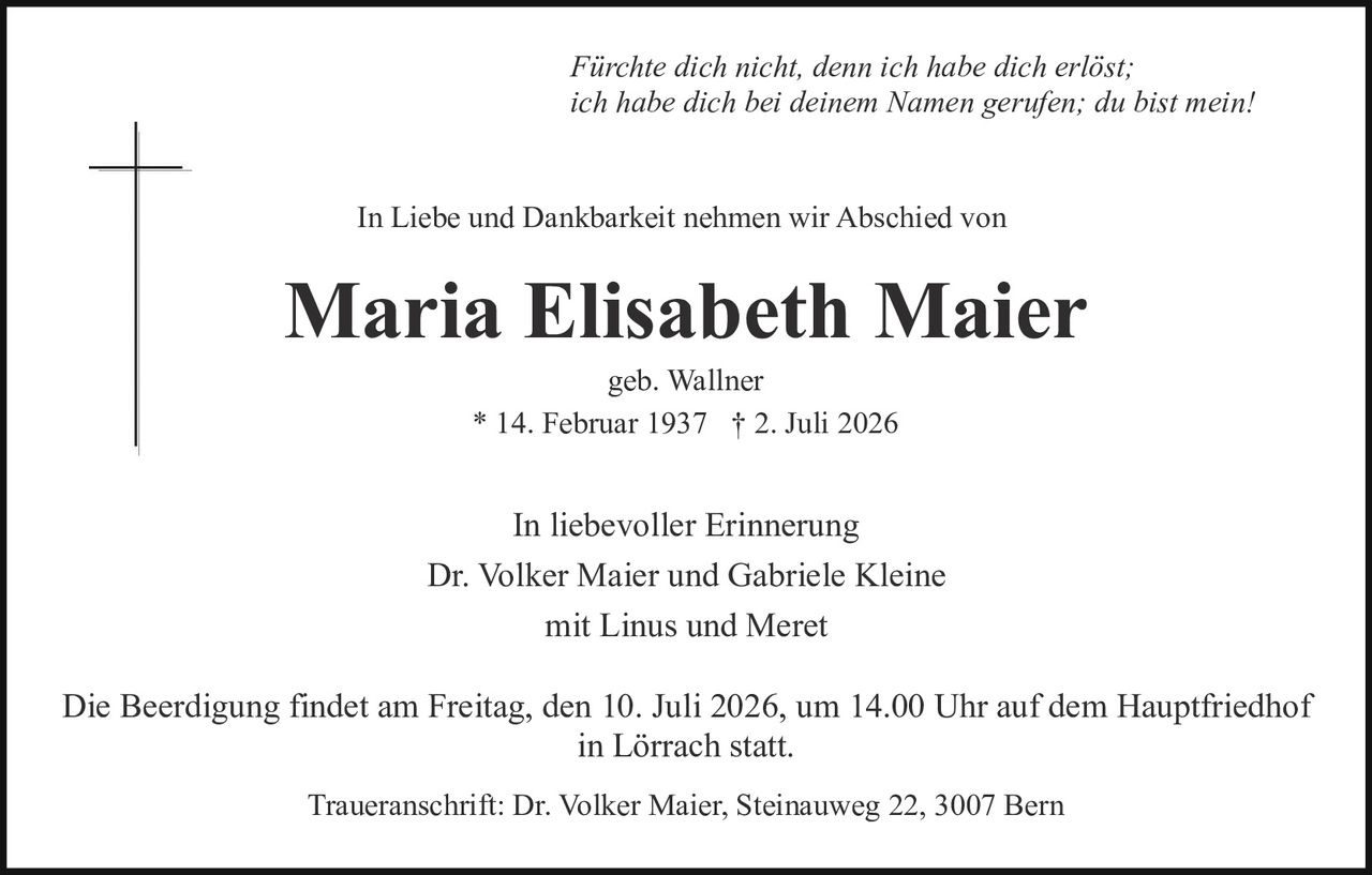 <p><i>Fürchte dich nicht, denn ich habe dich erlöst; ich habe dich bei deinem Namen gerufen; du bist mein!</i></p>

<p>In Liebe und Dankbarkeit nehmen wir Abschied von</p>

<p><strong>Maria Elisabeth Maier</strong></p>

<p>geb. Wallner<br>* 14. Februar 1937  † 2. Juli 2026</p>

<p>In liebevoller Erinnerung<br>Dr. Volker Maier und Gabriele Kleine<br>mit Linus und Meret</p>

<p>Die Beerdigung findet am Freitag, den 10. Juli 2026, um 14.00 Uhr auf dem Hauptfriedhof in Lörrach statt.</p>

<p>Traueranschrift: Dr. Volker Maier, Steinauweg 22, 3007 Bern</p>