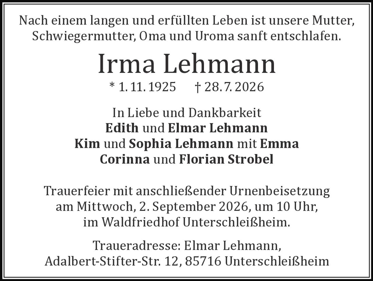 <p>Nach einem langen und erfüllten Leben ist unsere Mutter, Schwiegermutter, Oma und Uroma sanft entschlafen.</p>

<p><strong>Irma Lehmann</strong><br>* 1. 11. 1925 † 28.7. 2026</p>

<p>In Liebe und Dankbarkeit<br><strong>Edith und Elmar Lehmann</strong><br><strong>Kim und Sophia Lehmann</strong> mit Emma<br><strong>Corinna und Florian Strobel</strong></p>

<p>Trauerfeier mit anschließender Urnenbeisetzung am Mittwoch, 2. September 2026, um 10 Uhr, im Waldfriedhof Unterschleißheim.</p>

<p>Traueradresse: Elmar Lehmann, Adalbert-Stifter-Str. 12, 85716 Unterschleißheim</p>
