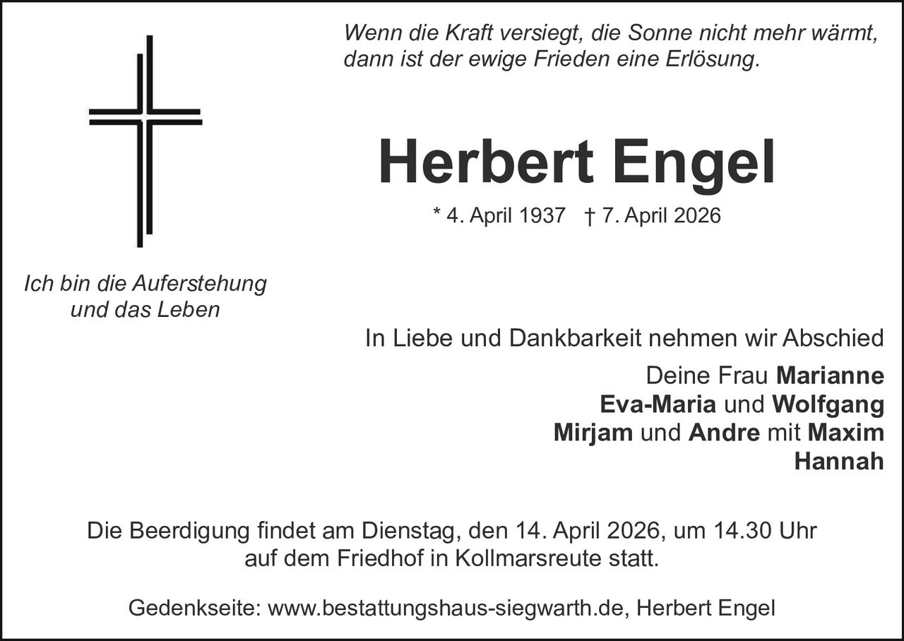 Wenn die Kraft versiegt, die Sonne nicht mehr wärmt,
dann ist der ewige Frieden eine Erlösung.

Herbert Engel
* 4. April 1937 † 7. April 2026

Ich bin die Auferstehung
und das Leben

In Liebe und Dankbarkeit nehmen wir Abschied
Deine Frau Marianne
Eva-Maria und Wolfgang
Mirjam und Andre mit Maxim
Hannah
Die Beerdigung findet am Dienstag, den 14. April 2026, um 14.30 Uhr
auf dem Friedhof in Kollmarsreute statt.
Gedenkseite: www.bestattungshaus-siegwarth.de, Herbert Engel