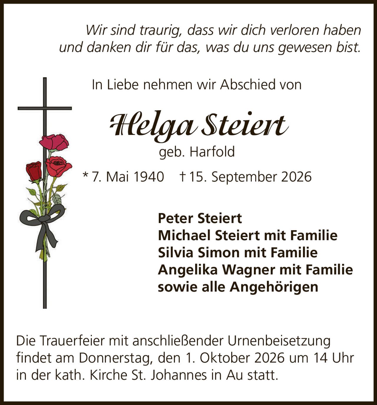 <p><i>Wir sind traurig, dass wir dich verloren haben und danken dir für das, was du uns gewesen bist.</i></p>
<p>In Liebe nehmen wir Abschied von</p>
<p><strong>Helga Steiert</strong> geb. Harfold</p>
<p>* 7. Mai 1940  † 15. September 2026</p>
<p>Peter Steiert<br/>
Michael Steiert mit Familie<br/>
Silvia Simon mit Familie<br/>
Angelika Wagner mit Familie<br/>
sowie alle Angehörigen</p>
<p>Die Trauerfeier mit anschließender Urnenbeisetzung findet am Donnerstag, den 1. Oktober 2026 um 14 Uhr in der kath. Kirche St. Johannes in Au statt.</p>
