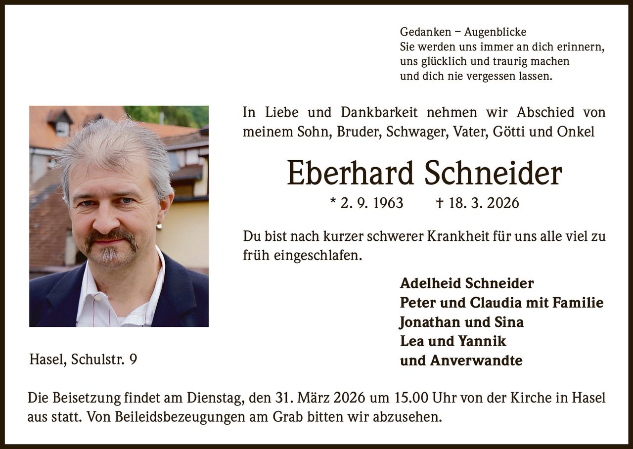 Gedanken – Augenblicke
Sie werden uns immer an dich erinnern,
uns glücklich und traurig machen
und dich nie vergessen lassen.

In Liebe und Dankbarkeit nehmen wir Abschied von
­meinem Sohn, Bruder, Schwager, Vater, Götti und Onkel

Eberhard Schneider
* 2. 9. 1963   † 18. 3. 2026
Du bist nach kurzer schwerer Krankheit für uns alle viel zu
früh eingeschlafen.

Hasel, Schulstr. 9

Adelheid Schneider
Peter und Claudia mit Familie
Jonathan und Sina
Lea und Yannik
und Anverwandte

Die Beisetzung findet am Dienstag, den 31. März 2026 um 15.00 Uhr von der Kirche in Hasel
aus statt. Von Beileidsbezeugungen am Grab bitten wir abzusehen.