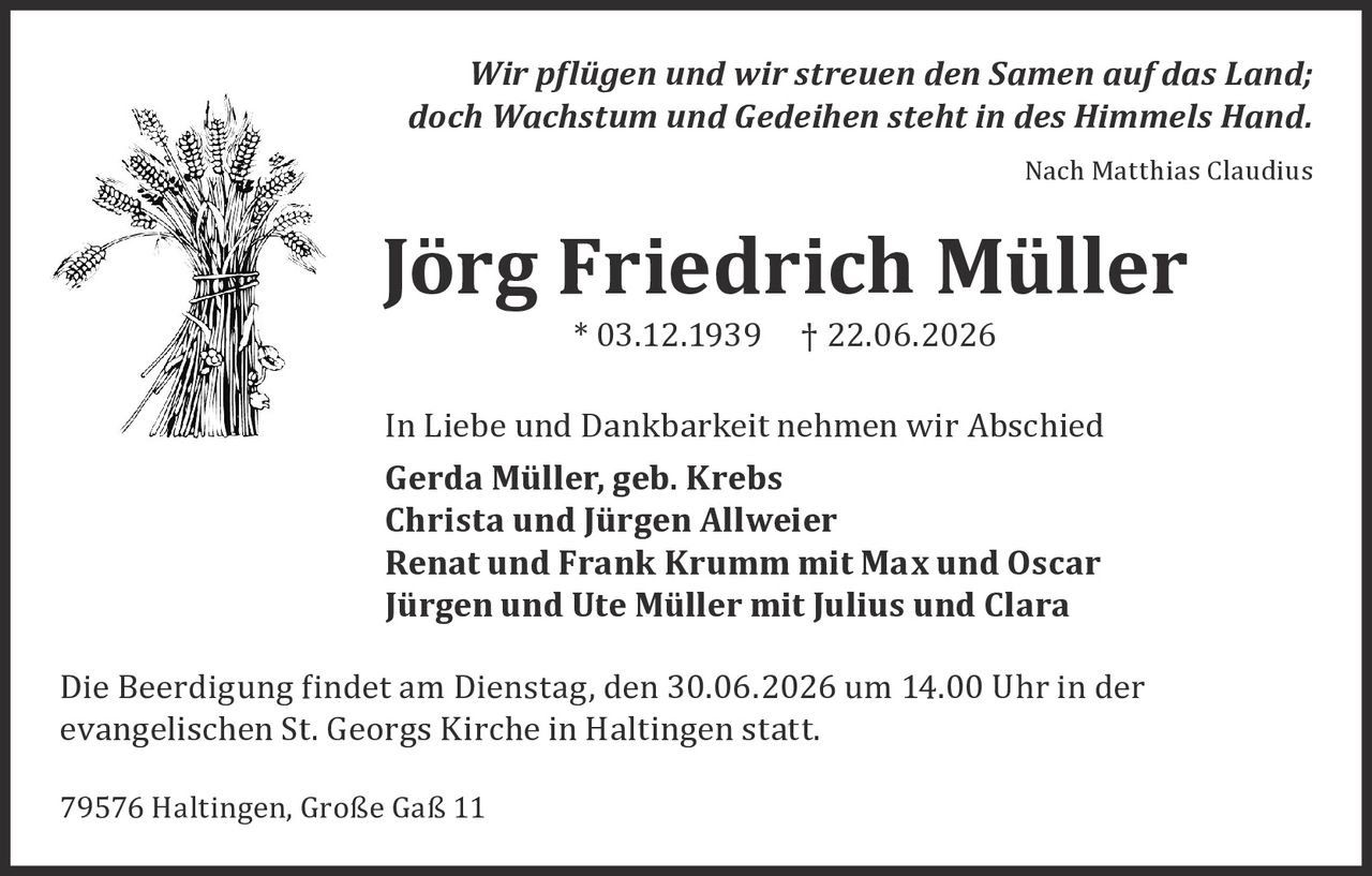 <p><i>Nach Matthias Claudius</i></p>

<p><i>Wir pflügen und wir streuen den Samen auf das Land;<br>doch Wachstum und Gedeihen steht in des Himmels Hand.</i></p>

<p><i>Nach Matthias Claudius</i></p>

<p><strong>Jörg Friedrich Müller</strong><br>* 03.12.1939 † 22.06.2026</p>

<p>In Liebe und Dankbarkeit nehmen wir Abschied</p>

<p><strong>Gerda Müller, geb. Krebs</strong><br>
<strong>Christa und Jürgen Allweier</strong><br>
<strong>Renat und Frank Krumm mit Max und Oscar</strong><br>
<strong>Jürgen und Ute Müller mit Julius und Clara</strong></p>

<p>Die Beerdigung findet am Dienstag, den 30.06.2026 um 14.00 Uhr in der evangelischen St. Georgs Kirche in Haltingen statt.</p>

<p>79576 Haltingen, Große Gaß 11</p>