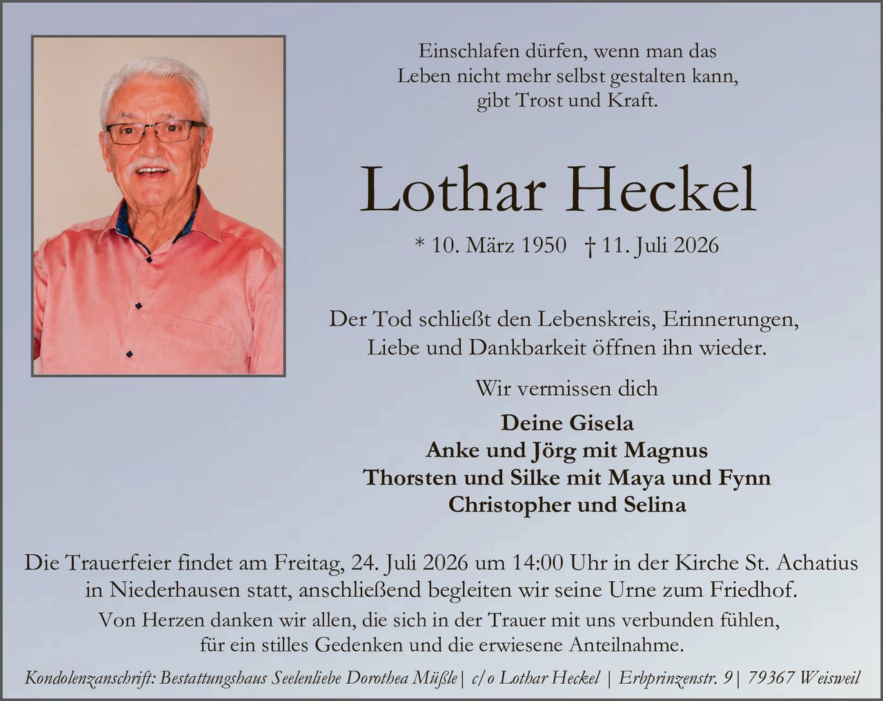<p><strong>Einschlafen dürfen, wenn man das Leben nicht mehr selbst gestalten kann, gibt Trost und Kraft.</strong></p>

<p><strong>Lothar Heckel</strong></p>

<p>* 10. März 1950 † 11. Juli 2026</p>

<p>Der Tod schließt den Lebenskreis, Erinnerungen, Liebe und Dankbarkeit öffnen ihn wieder.</p>

<p>Wir vermissen dich</p>

<p><strong>Deine Gisela<br>
Anke und Jörg mit Magnus<br>
Thorsten und Silke mit Maya und Fynn<br>
Christopher und Selina</strong></p>

<p>Die Trauerfeier findet am Freitag, 24. Juli 2026 um 14:00 Uhr in der Kirche St. Achatius in Niederhausen statt, anschließend begleiten wir seine Urne zum Friedhof.<br>
Von Herzen danken wir allen, die sich in der Trauer mit uns verbunden fühlen, für ein stilles Gedenken und die erwiese Anteilnahme.</p>

<p><i>Kondolenzanschrift: Bestattungshaus Seelentiebe Dorothea Müßle | c/o Lothar Heckel | Erbprinzenstr. 9 | 79367 Weisweil</i></p>