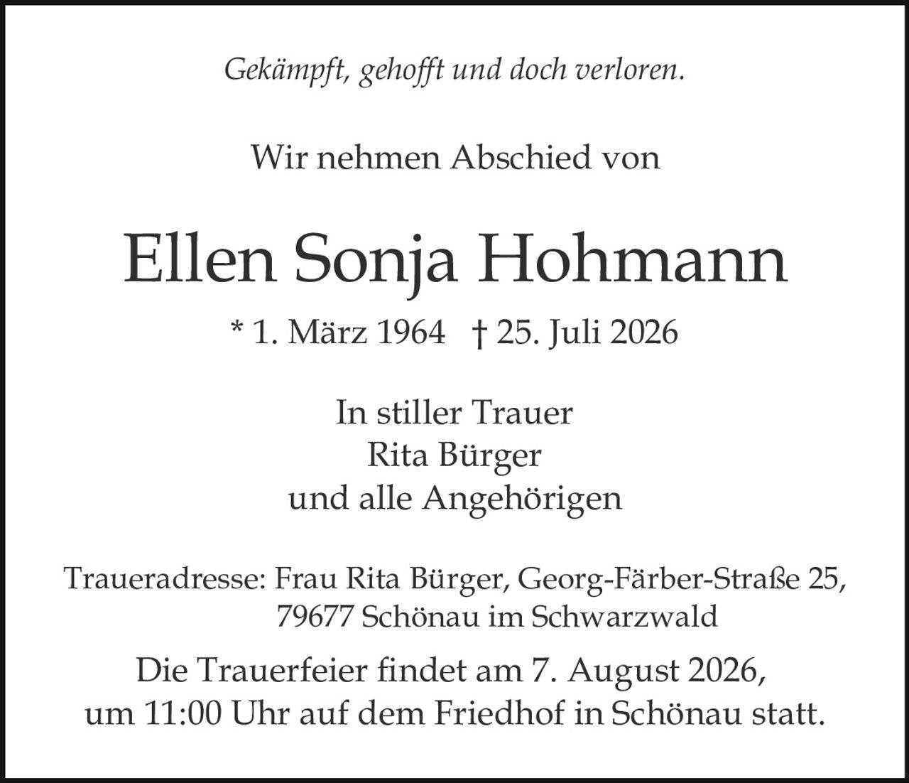 <p><i>Gekämpft, gehofft und doch verloren.</i></p><p>Wir nehmen Abschied von</p><p><strong>Ellen Sonja Hohmann</strong></p><p>* 1. März 1964 † 25. Juli 2026</p><p>In stiller Trauer<br>Rita Bürger<br>und alle Angehörigen</p><p>Traueradresse: Frau Rita Bürger, Georg-Färber-Straße 25, 79677 Schönau im Schwarzwald</p><p>Die Trauerfeier findet am 7. August 2026, um 11:00 Uhr auf dem Friedhof in Schönau statt.</p>