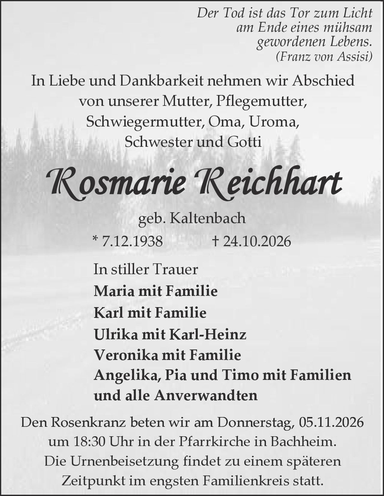 <p><i>Der Tod ist das Tor zum Licht am Ende eines mühsam gewordenen Lebens.</i></p><p><i>(Franz von Assisi)</i></p><p>In Liebe und Dankbarkeit nehmen wir Abschied von unserer Mutter, Pflegemutter, Schwiegermutter, Oma, Uroma, Schwester und Gotti</p><p><strong>Rosmarie Reichhart</strong></p><p>geb. Kaltenbach</p><p>* 7.12.1938          † 24.10.2026</p><p>In stiller Trauer</p><p>Maria mit Familie<br>Karl mit Familie<br>Ulrika mit Karl-Heinz<br>Veronika mit Familie<br>Angelika, Pia und Timo mit Familien<br>und alle Anverwandten</p><p>Den Rosenkranz beten wir am Donnerstag, 05.11.2026 um 18:30 Uhr in der Pfarrkirche in Bachheim. Die Urnenbeisetzung findet zu einem späteren Zeitpunkt im engsten Familienkreis statt.</p>