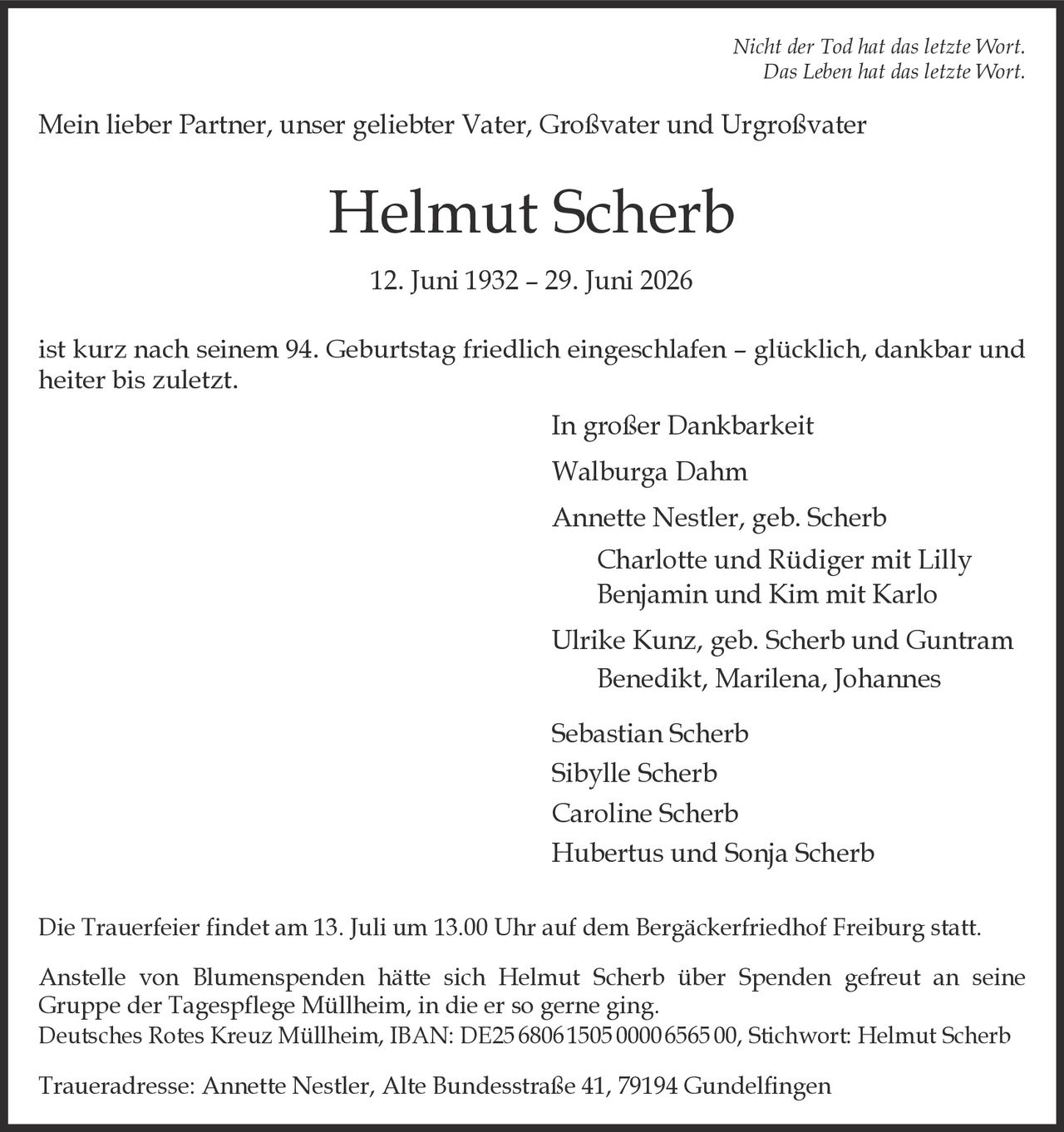 <p><i>Nicht der Tod hat das letzte Wort.<br>Das Leben hat das letzte Wort.</i></p>

<p>Mein lieber Partner, unser geliebter Vater, Großvater und Urgroßvater</p>

<p><strong>Helmut Scherb</strong></p>

<p>12. Juni 1932 – 29. Juni 2026</p>

<p>ist kurz nach seinem 94. Geburtstag friedlich eingeschlafen – glücklich, dankbar und heiter bis zuletzt.</p>

<p>In großer Dankbarkeit<br>
Walburga Dahm<br>
Annette Nestler, geb. Scherb<br>
Charlotte und Rüdiger mit Lilly<br>
Benjamin und Kim mit Karlo<br>
Ulrike Kunz, geb. Scherb und Guntram<br>
Benedikt, Marilena, Johannes<br>
Sebastian Scherb<br>
Sibylle Scherb<br>
Caroline Scherb<br>
Hubertus und Sonja Scherb</p>

<p>Die Trauerfeier findet am 13. Juli um 13.00 Uhr auf dem Bergäckerfriedhof Freiburg statt.</p>

<p>Anstelle von Blumenspenden hätte sich Helmut Scherb über Spenden gefreut an seine Gruppe der Tagespflege Müllheim, in die er so gerne ging.<br>
Deutsches Rotes Kreuz Müllheim, IBAN: DE25 6806 1505 0000 6565 00, Stichwort: Helmut Scherb</p>

<p>Traueradresse: Annette Nestler, Alte Bundesstraße 41, 79194 Gundelfingen</p>