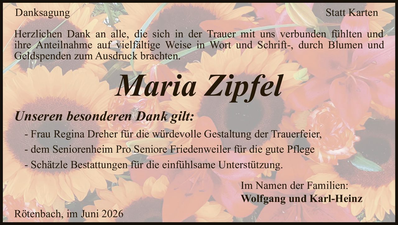 <strong>Danksagung Statt Karten</strong><br><br><p>Herzlichen Dank an alle, die sich in der Trauer mit uns verbunden fühlten und ihre Anteilnahme auf vielfältige Weise in Wort und Schrift-, durch Blumen und Geldspenden zum Ausdruck brachten.</p><br><p><strong>Maria Zipfel</strong></p><br><p>Rötenbach, im Juni 2026</p><br><p><i>Im Namen der Familien:</i></p><br><p><strong>Unseren besonderen Dank gilt:</strong></p><ul><li>Frau Regina Dreher für die würdevolle Gestaltung der Trauerfeier,</li><li>dem Seniorenheim Pro Seniore Friedenweiler für die gute Pflege</li><li>Schätzle Bestattungen für die einfühlsame Unterstützung.</li></ul><br><p><strong>Wolfgang und Karl-Heinz</strong></p>