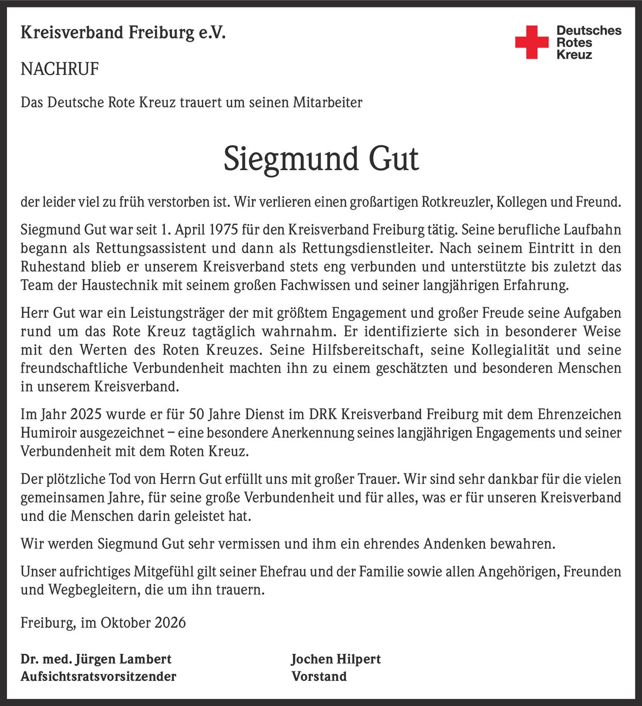 <p>Das Deutsche Rote Kreuz trauert um seinen Mitarbeiter</p>

<p><strong>Siegmund Gut</strong></p>

<p>der leider viel zu früh verstorben ist. Wir verlieren einen großartigen Rotkreuzler, Kollegen und Freund.</p>

<p>Siegmund Gut war seit 1. April 1975 für den Kreisverband Freiburg tätig. Seine berufliche Laufbahn begann als Rettungsassistent und dann als Rettungsdienstleiter. Nach seinem Eintritt in den Ruhestand blieb er unserem Kreisverband stets eng verbunden und unterstützte bis zuletzt das Team der Haustechnik mit seinem großen Fachwissen und seiner langjährigen Erfahrung.</p>

<p>Herr Gut war ein Leistungsträger der mit größtem Engagement und großer Freude seine Aufgaben rund um das Rote Kreuz tagtäglich wahrnahm. Er identifizierte sich in besonderer Weise mit den Werten des Roten Kreuzes. Seine Hilfsbereitschaft, seine Kollegialität und seine freundschaftliche Verbundenheit machten ihn zu einem geschätzten und besonderen Menschen in unserem Kreisverband.</p>

<p>Im Jahr 2025 wurde er für 50 Jahre Dienst im DRK Kreisverband Freiburg mit dem Ehrenzeichen Humiroir ausgezeichnet – eine besondere Anerkennung seines langjährigen Engagements und seiner Verbundenheit mit dem Roten Kreuz.</p>

<p>Der plötzliche Tod von Herrn Gut erfüllt uns mit großer Trauer. Wir sind sehr dankbar für die vielen gemeinsamen Jahre, für seine große Verbundenheit und für alles, was er für unseren Kreisverband und die Menschen darin geleistet hat.</p>

<p>Wir werden Siegmund Gut sehr vermissen und ihm ein ehrendes Andenken bewahren.</p>

<p>Unser aufrichtiges Mitgefühl gilt seiner Ehefrau und der Familie sowie allen Angehörigen, Freunden und Wegbegleitern, die um ihn trauern.</p>

<p>Freiburg, im Oktober 2026</p>

<p>Dr. med. Jürgen Lambert<br/>Aufsichtsratsvorsitzender</p>

<p>Jochen Hilpert<br/>Vorstand</p>