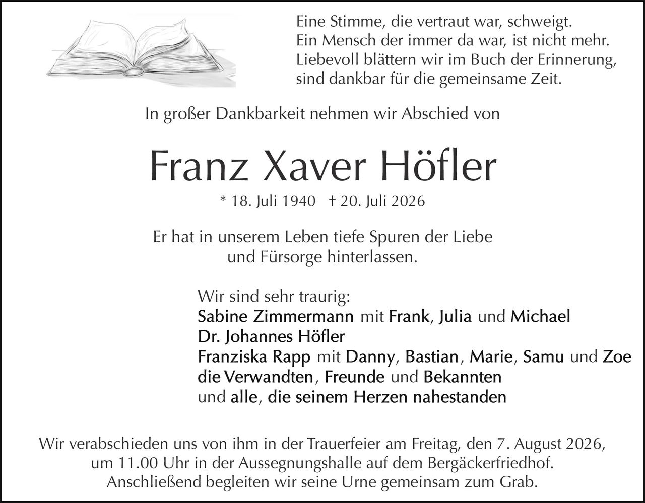 <p>Franz Xaver Höfler<br/>* 18. Juli 1940 † 20. Juli 2026</p>

<p>Eine Stimme, die vertraut war, schweigt.<br/>Ein Mensch der immer da war, ist nicht mehr.<br/>Liebevoll blättern wir im Buch der Erinnerung,<br/>sind dankbar für die gemeinsame Zeit.</p>

<p>In großer Dankbarkeit nehmen wir Abschied von</p>

<p><strong>Franz Xaver Höfler</strong><br/>* 18. Juli 1940 † 20. Juli 2026</p>

<p>Er hat in unserem Leben tiefe Spuren der Liebe und Fürsorge hinterlassen.</p>

<p>Wir sind sehr traurig:<br/><strong>Sabine Zimmermann</strong> mit Frank, Julia und Michael<br/><strong>Dr. Johannes Höfler</strong><br/><strong>Franziska Rapp</strong> mit Danny, Bastian, Marie, Samu und Zoe<br/>die Verwandten, Freunde und Bekannten<br/>und alle, die seinem Herzen nahestanden</p>

<p>Wir verabschieden uns von ihm in der Trauerfeier am Freitag, den 7. August 2026,<br/>um 11.00 Uhr in der Aussegnungshalle auf dem Bergäckerfriedhof.<br/>Anschließend begleiten wir seine Urne gemeinsam zum Grab.</p>
