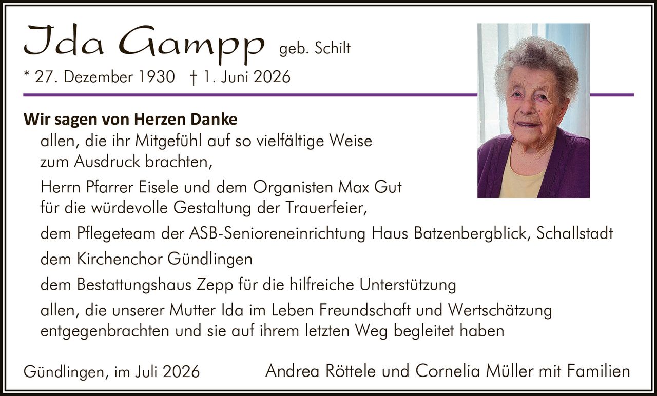 <p><strong>Ida Gampp geb. Schilt</strong></p>
<p>* 27. Dezember 1930 † 1. Juni 2026</p>
<p><strong>Wir sagen von Herzen Danke</strong></p>
<p>allen, die ihr Mitgefühl auf so vielfältige Weise zum Ausdruck brachten,</p>
<p>Herrn Pfarrer Eisele und dem Organisten Max Gut für die würdevolle Gestaltung der Trauerfeier,</p>
<p>dem Pflegeteam der ASB-Senioreneinrichtung Haus Batzenbergblick, Schallstadt</p>
<p>dem Kirchenchor Gündlingen</p>
<p>dem Bestattungshaus Zepp für die hilfreiche Unterstützung</p>
<p>allen, die unserer Mutter Ida im Leben Freundschaft und Wertschätzung entgegenbrachten und sie auf ihrem letzten Weg begleitet haben</p>
<p>Gündlingen, im Juli 2026    Andrea Röttele und Cornelia Müller mit Familien</p>