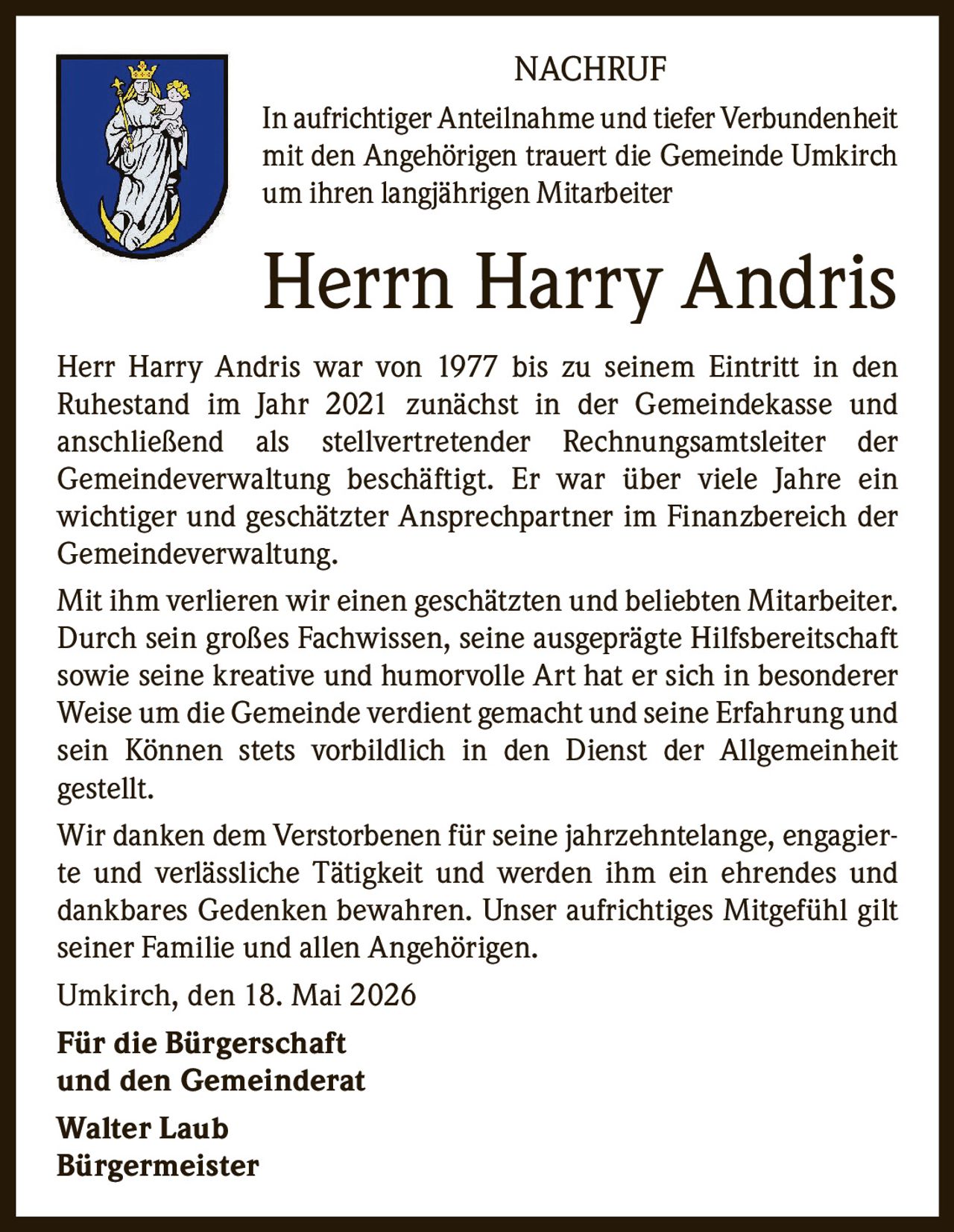 <p>NACHRUF</p><p>In aufrichtiger Anteilnahme und tiefer Verbundenheit mit den Angehörigen trauert die Gemeinde Umkirch um ihren langjährigen Mitarbeiter</p><p><strong>Herrn Harry Andris</strong></p><p>Herr Harry Andris war von 1977 bis zu seinem Eintritt in den Ruhestand im Jahr 2021 zunächst in der Gemeindekasse und anschließend als stellvertretender Rechnungsamtsleiter der Gemeindeverwaltung beschäftigt. Er war über viele Jahre ein wichtiger und geschätzter Ansprechpartner im Finanzbereich der Gemeindeverwaltung.</p><p>Mit ihm verlieren wir einen geschätzten und beliebten Mitarbeiter. Durch sein großes Fachwissen, seine ausgeprägte Hilfsbereitschaft sowie seine kreative und humorvolle Art hat er sich in besonderer Weise um die Gemeinde verdient gemacht und seine Erfahrung und sein Können stets vorbildlich in den Dienst der Allgemeinheit gestellt.</p><p>Wir danken dem Verstorbenen für seine jahrzehntelange, engagierte und verlässliche Tätigkeit und werden ihm ein ehrendes und dankbares Gedenken bewahren. Unser aufrichtiges Mitgefühl gilt seiner Familie und allen Angehörigen.</p><p>Umkirch, den 18. Mai 2026</p><p><strong>Für die Bürgerschaft<br>und den Gemeinderat</strong></p><p><strong>Walter Laub<br>Bürgermeister</strong></p>