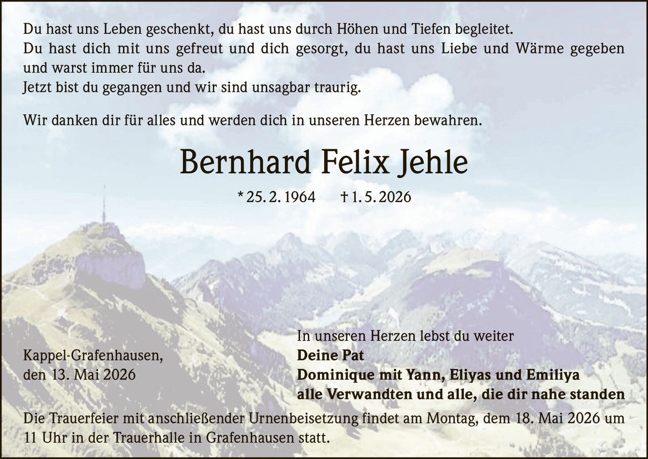 <p>Du hast uns Leben geschenkt, du hast uns durch Höhen und Tiefen begleitet. Du hast dich mit uns gefreut und dich gesorgt, du hast uns Liebe und Wärme gegeben und warst immer für uns da. Jetzt bist du gegangen und wir sind unsagbar traurig.</p><p>Wir danken dir für alles und werden dich in unseren Herzen bewahren.</p><p><strong>Bernhard Felix Jehle</strong> * 25. 2. 1964 † 1. 5. 2026</p><p><i>In unseren Herzen lebst du weiter</i></p><p>Kappel-Grafenhausen, den 13. Mai 2026</p><p><strong>Deine Pat</strong><br>Dominique mit Yann, Eliyas und Emiliya<br>alle Verwandten und alle, die dir nahe standen</p><p>Die Trauerfeier mit anschließender Urnenbeisetzung findet am Montag, dem 18. Mai 2026 um 11 Uhr in der Trauerhalle in Grafenhausen statt.</p>