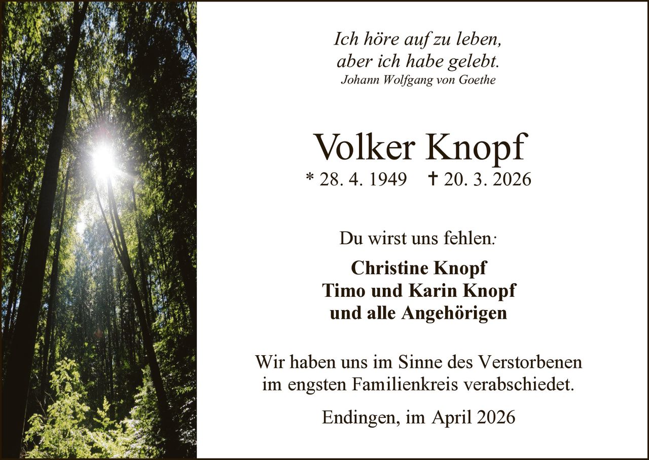 Ich höre auf zu leben,
aber ich habe gelebt.
Johann Wolfgang von Goethe

Volker Knopf

* 28. 4. 1949

 20. 3. 2026

Du wirst uns fehlen:
Christine Knopf
Timo und Karin Knopf
und alle Angehörigen
Wir haben uns im Sinne des Verstorbenen
im engsten Familienkreis verabschiedet.
Endingen, im April 2026