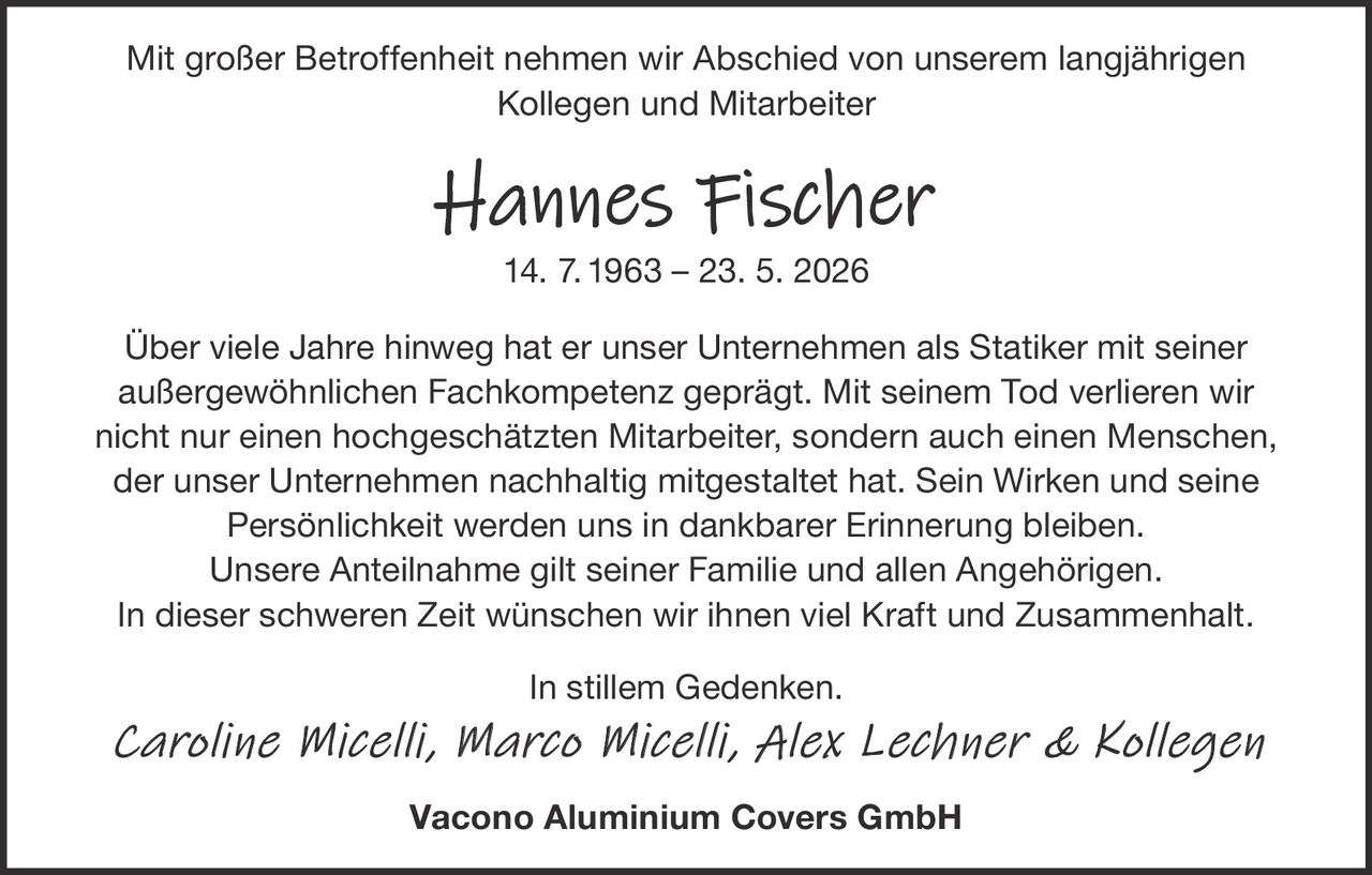<p>Mit großer Betroffenheit nehmen wir Abschied von unserem langjährigen<br>Kollegen und Mitarbeiter</p><p><strong>Hannes Fischer</strong><br>14. 7. 1963 – 23. 5. 2026</p><p>Über viele Jahre hinweg hat er unser Unternehmen als Statiker mit seiner<br>außergewöhnlichen Fachkompetenz geprägt. Mit seinem Tod verlieren wir<br>nicht nur einen hochgeschätzten Mitarbeiter, sondern auch einen Menschen,<br>der unser Unternehmen nachhaltig mitgestaltet hat. Sein Wirken und seine<br>Persönlichkeit werden uns in dankbarer Erinnerung bleiben.<br>Unsere Anteilnahme gilt seiner Familie und allen Angehörigen.<br>In dieser schweren Zeit wünschen wir ihnen viel Kraft und Zusammenhalt.</p><p>In stillem Gedenken.<br><em>Caroline Micelli, Marco Micelli, Alex Lechner & Kollegen</em></p><p><strong>Vacono Aluminium Covers GmbH</strong></p>