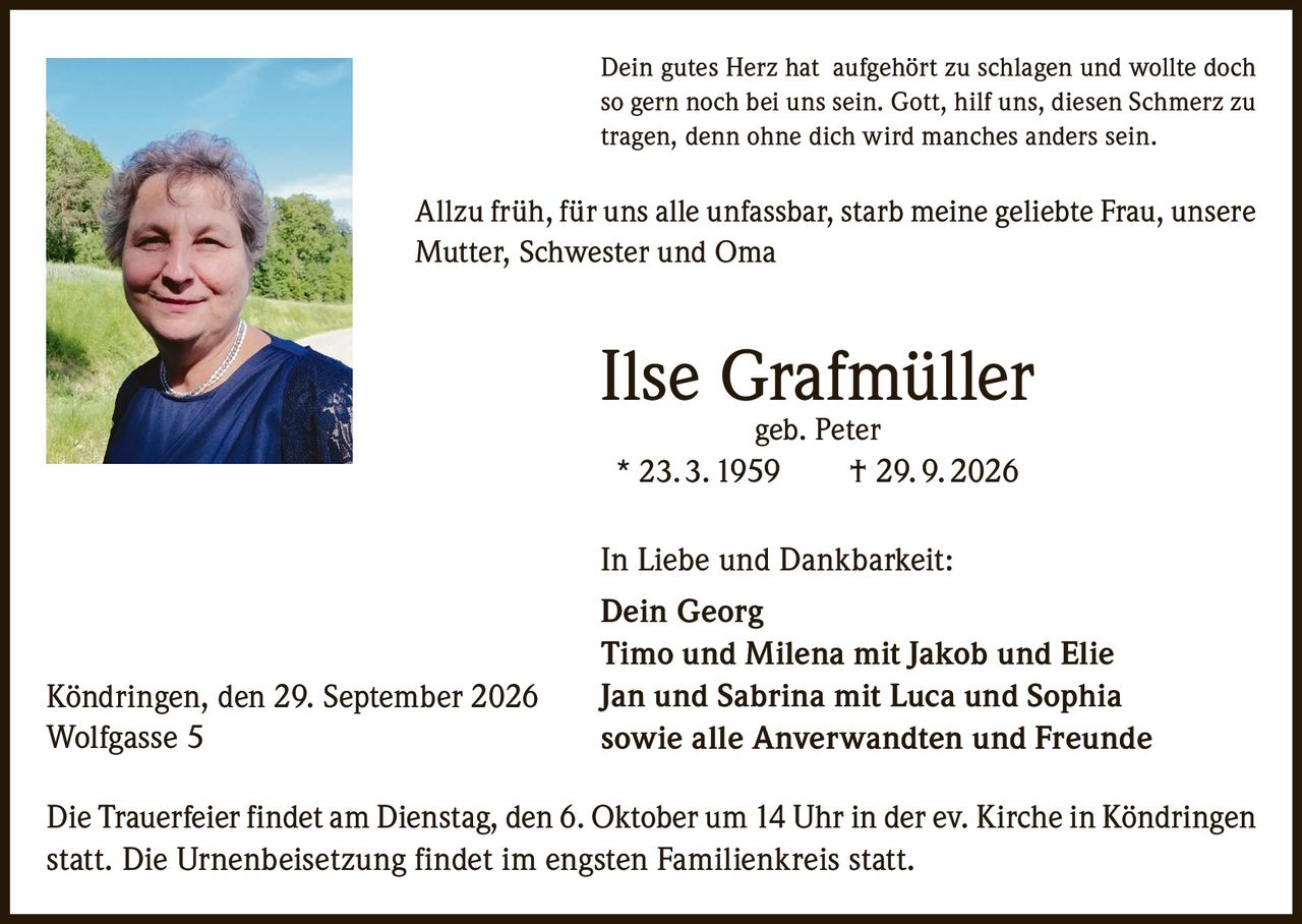 <p>Dein gutes Herz hat aufgehört zu schlagen und wollte doch so gern noch bei uns sein. Gott, hilf uns, diesen Schmerz zu tragen, denn ohne dich wird manches anders sein.</p>

<p>Allzu früh, für uns alle unfassbar, starb meine geliebte Frau, unsere Mutter, Schwester und Oma</p>

<p><strong>Ilse Grafmüller geb. Peter</strong><br>* 23. 3. 1959 † 29. 9. 2026</p>

<p>In Liebe und Dankbarkeit:<br><strong>Dein Georg</strong><br>Timo und Milena mit Jakob und Elie<br>Jan und Sabrina mit Luca und Sophia<br>sowie alle Anverwandten und Freunde</p>

<p>Die Trauerfeier findet am Dienstag, den 6. Oktober um 14 Uhr in der ev. Kirche in Köndringen statt. Die Urnenbeisetzung findet im engsten Familienkreis statt.</p>

<p>Köndringen, den 29. September 2026<br>Wolfgasse 5</p>