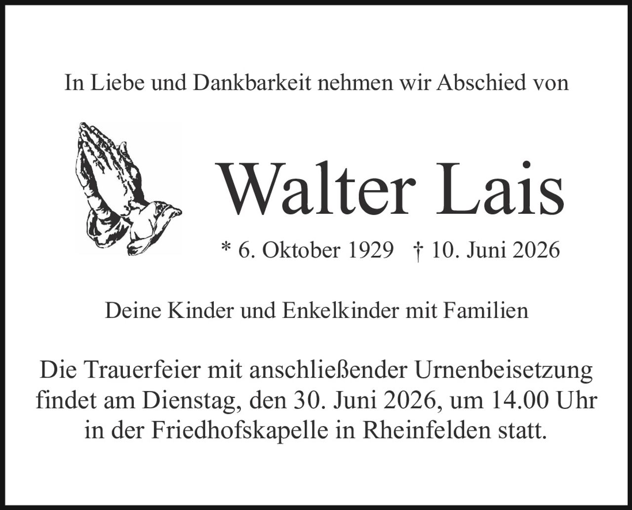 <p>In Liebe und Dankbarkeit nehmen wir Abschied von</p>

<p><strong>Walter Lais</strong></p>

<p>* 6. Oktober 1929  † 10. Juni 2026</p>

<p>Deine Kinder und Enkelkinder mit Familien</p>

<p>Die Trauerfeier mit anschließender Urnenbeisetzung findet am Dienstag, den 30. Juni 2026, um 14.00 Uhr in der Friedhofskapelle in Rheinfelden statt.</p>