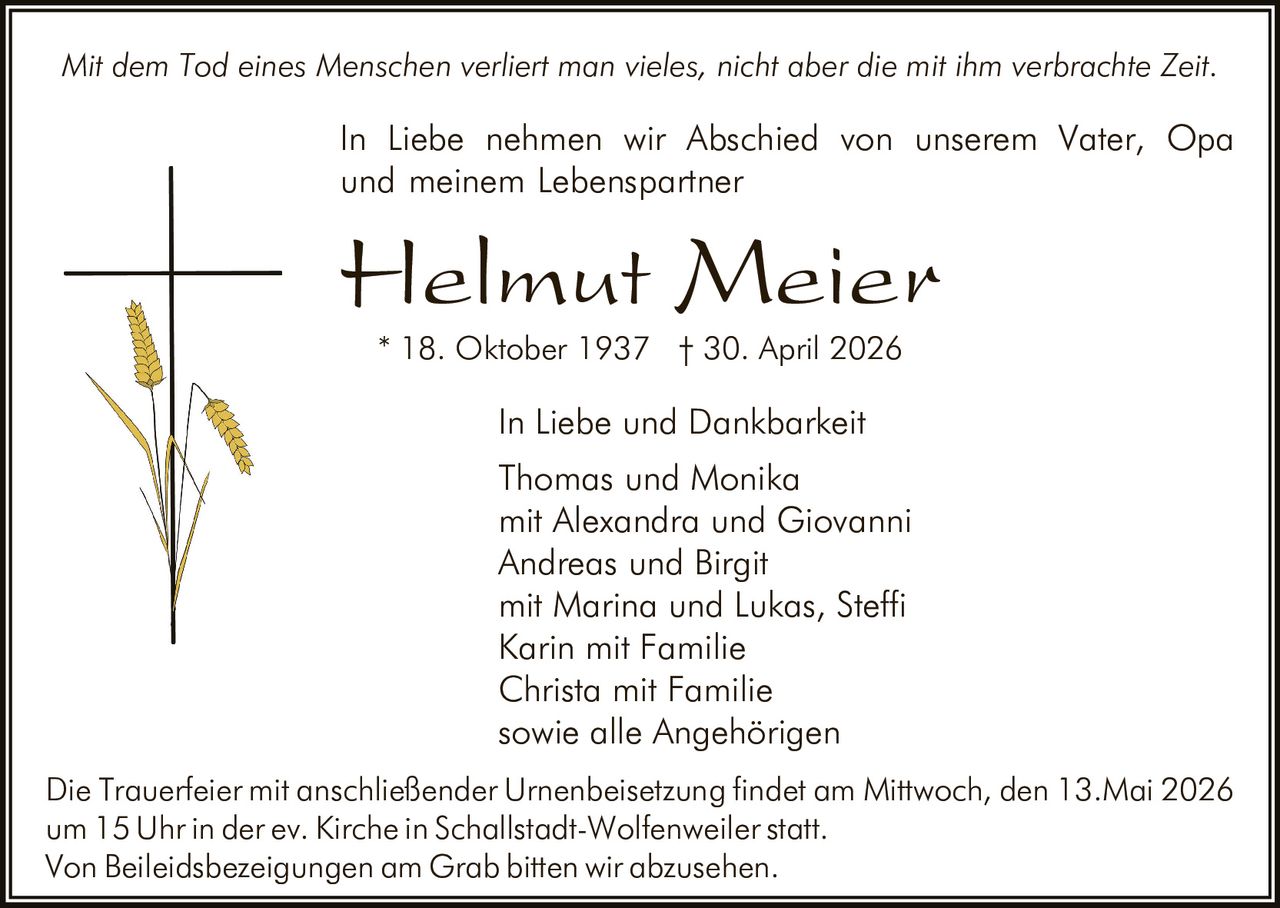 <p>Mit dem Tod eines Menschen verliert man vieles, nicht aber die mit ihm verbrachte Zeit.</p><p>In Liebe nehmen wir Abschied von unserem Vater, Opa und meinem Lebenspartner</p><p><strong>Helmut Meier</strong><br>* 18. Oktober 1937 † 30. April 2026</p><p>In Liebe und Dankbarkeit<br>Thomas und Monika<br>mit Alexandra und Giovanni<br>Andreas und Birgit<br>mit Marina und Lukas, Steffi<br>Karin mit Familie<br>Christa mit Familie<br>sowie alle Angehörigen</p><p>Die Trauerfeier mit anschließender Urnenbeisetzung findet am Mittwoch, den 13.Mai 2026 um 15 Uhr in der ev. Kirche in Schallstadt-Wolfenweiler statt.<br>Von Beileidsbezeigungen am Grab bitten wir abzusehen.</p>
