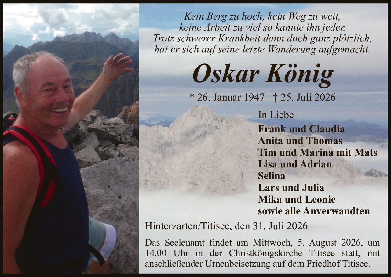 <p><i>Kein Berg zu hoch, kein Weg zu weit, keine Arbeit zu viel so kannte ihn jeder. Trotz schwerer Krankheit dann doch ganz plötzlich, hat er sich auf seine letzte Wanderung aufgemacht.</i></p>

<p><strong>Oskar König</strong></p>

<p>* 26. Januar 1947 † 25. Juli 2026</p>

<p>In Liebe<br/>
<strong>Frank und Claudia<br/>
Anita und Thomas<br/>
Tim und Marina mit Mats<br/>
Lisa und Adrian<br/>
Selina<br/>
Lars und Julia<br/>
Mika und Leonie<br/>
sowie alle Anverwandten</strong></p>

<p>Hinterzarten/Titisee, den 31. Juli 2026</p>

<p>Das Seelenamt findet am Mittwoch, 5. August 2026, um 14.00 Uhr in der Christkönigskirche Titisee statt, mit anschließender Urnenbeisetzung auf dem Friedhof Titisee.</p>