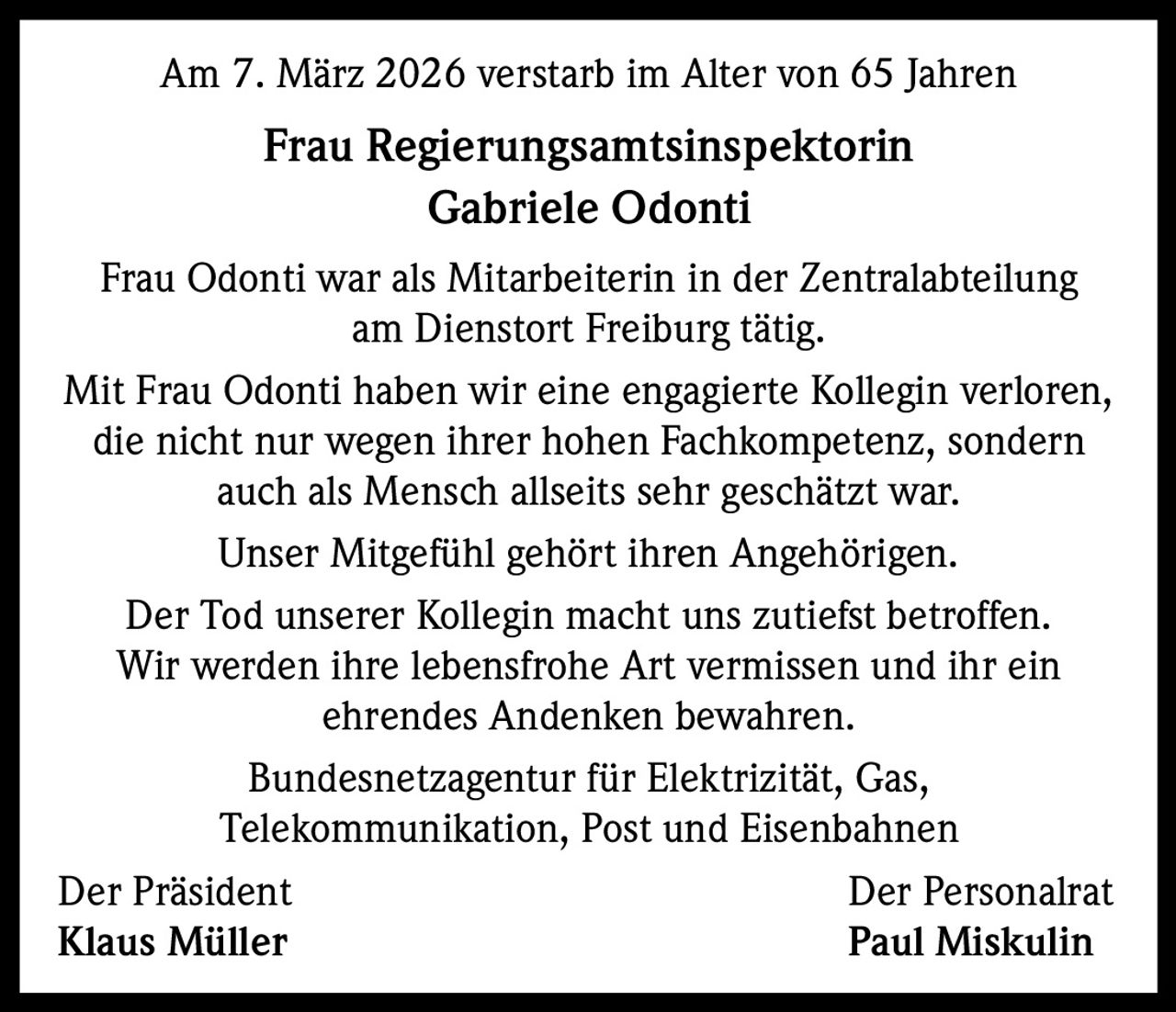 Am 7. März 2026 verstarb im Alter von 65 Jahren

Frau Regierungsamtsinspektorin
Gabriele Odonti
Frau Odonti war als Mitarbeiterin in der Zentralabteilung
am Dienstort Freiburg tätig.
Mit Frau Odonti haben wir eine engagierte Kollegin verloren,
die nicht nur wegen ihrer hohen Fachkompetenz, sondern
auch als Mensch allseits sehr geschätzt war.
Unser Mitgefühl gehört ihren Angehörigen.
Der Tod unserer Kollegin macht uns zutiefst betroffen.
Wir werden ihre lebensfrohe Art vermissen und ihr ein
ehrendes Andenken bewahren.
Bundesnetzagentur für Elektrizität, Gas,
Telekommunikation, Post und Eisenbahnen
Der Präsident
Der Personalrat
Klaus Müller
Paul Miskulin