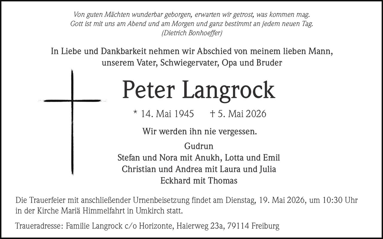 <p><i>Von guten Mächten wunderbar geborgen, erwarten wir getrost, was kommen mag.<br>Gott ist mit uns am Abend und am Morgen und ganz bestimmt an jedem neuen Tag.<br>(Dietrich Bonhoeffer)</i></p><p>In Liebe und Dankbarkeit nehmen wir Abschied von meinem lieben Mann,<br>unserem Vater, Schwiegervater, Opa und Bruder</p><p><strong>Peter Langrock</strong><br>* 14. Mai 1945 † 5. Mai 2026</p><p>Wir werden ihn nie vergessen.<br>Gudrun<br>Stefan und Nora mit Anukh, Lotta und Emil<br>Christian und Andrea mit Laura und Julia<br>Eckhard mit Thomas</p><p>Die Trauerfeier mit anschließender Urnenbeisetzung findet am Dienstag, 19. Mai 2026, um 10:30 Uhr<br>in der Kirche Mariä Himmelfahrt in Umkirch statt.</p><p>Traueradresse: Familie Langrock c/o Horizonte, Haierweg 23a, 79114 Freiburg</p>
