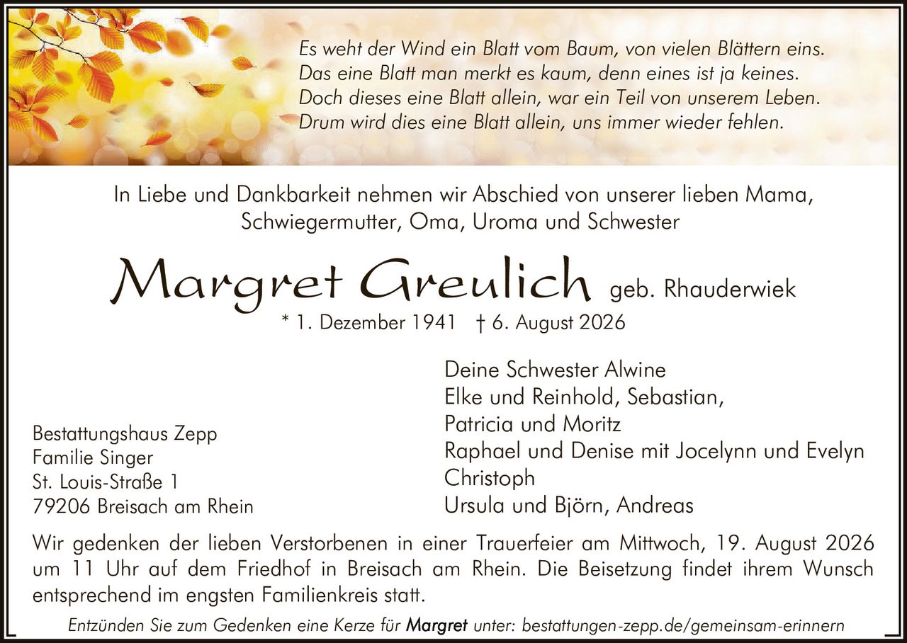 <p>In Liebe und Dankbarkeit nehmen wir Abschied von unserer lieben Mama, Schwiegermutter, Oma, Uroma und Schwester</p>

<p><i>Es weht der Wind ein Blatt vom Baum, von vielen Blättern eins.<br>Das eine Blatt man merkt es kaum, denn eines ist ja keines.<br>Doch dieses eine Blatt allein, war ein Teil von unserem Leben.<br>Drum wird dies eine Blatt allein, uns immer wieder fehlen.</i></p>

<p>* 1. Dezember 1941 † 6. August 2026</p>

<p>Deine Schwester Alwine<br>Elke und Reinhold, Sebastian,<br>Patricia und Moritz<br>Raphael und Denise mit Jocelynn und Evelyn<br>Christoph<br>Ursula und Björn, Andreas</p>

<p>Wir gedenken der lieben Verstorbenen in einer Trauerfeier am Mittwoch, 19. August 2026 um 11 Uhr auf dem Friedhof in Breisach am Rhein. Die Beisetzung findet ihrem Wunsch entsprechend im engsten Familienkreis statt.</p>

<p>Bestattungshaus Zepp<br>Familie Singer<br>St. Louis-Straße 1<br>79206 Breisach am Rhein</p>

<p>Entzünden Sie zum Gedenken eine Kerze für unter: bestattungen-zepp.de/gemeinsam-erinnern</p>