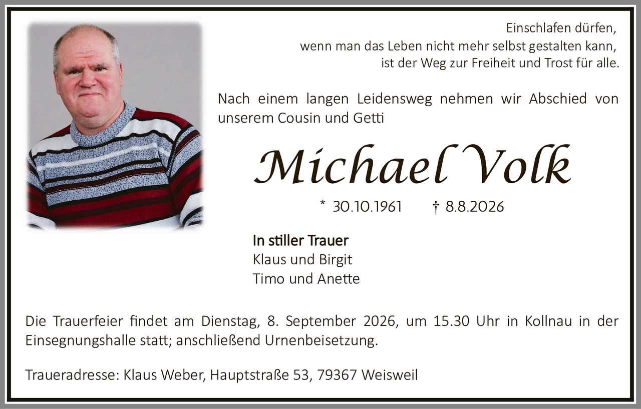 <p>Einschlafen dürfen, wenn man das Leben nicht mehr selbst gestalten kann, ist der Weg zur Freiheit und Trost für alle.</p>

<p>Nach einem langen Leidensweg nehmen wir Abschied von unserem Cousin und Getti</p>

<p><strong>Michael Volk</strong></p>

<p>* 30.10.1961 † 8.8.2026</p>

<p>In stiller Trauer<br>
Klaus und Birgit<br>
Timo und Anette</p>

<p>Die Trauerfeier findet am Dienstag, 8. September 2026, um 15.30 Uhr in Kollnau in der Einsegnungshalle statt; anschließend Urnenbeisetzung.</p>

<p>Traueradresse: Klaus Weber, Hauptstraße 53, 79367 Weisweil</p>
