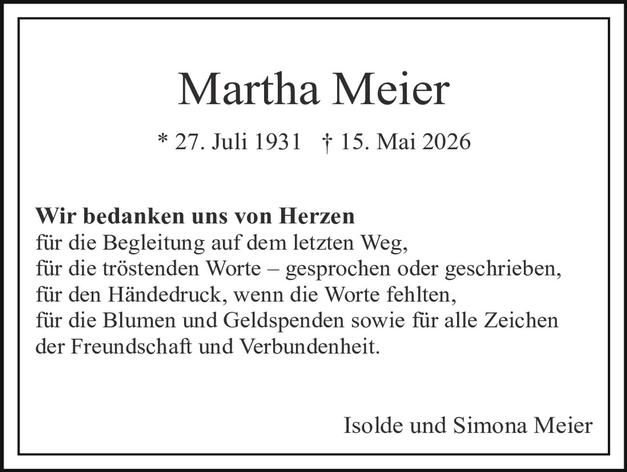 <p><strong>Martha Meier</strong></p><p>* 27. Juli 1931  † 15. Mai 2026</p><p>Wir bedanken uns von Herzen für die Begleitung auf dem letzten Weg, für die tröstenden Worte – gesprochen oder geschrieben, für den Händedruck, wenn die Worte fehlten, für die Blumen und Geldspenden sowie für alle Zeichen der Freundschaft und Verbundenheit.</p><p>Isolde und Simona Meier</p>