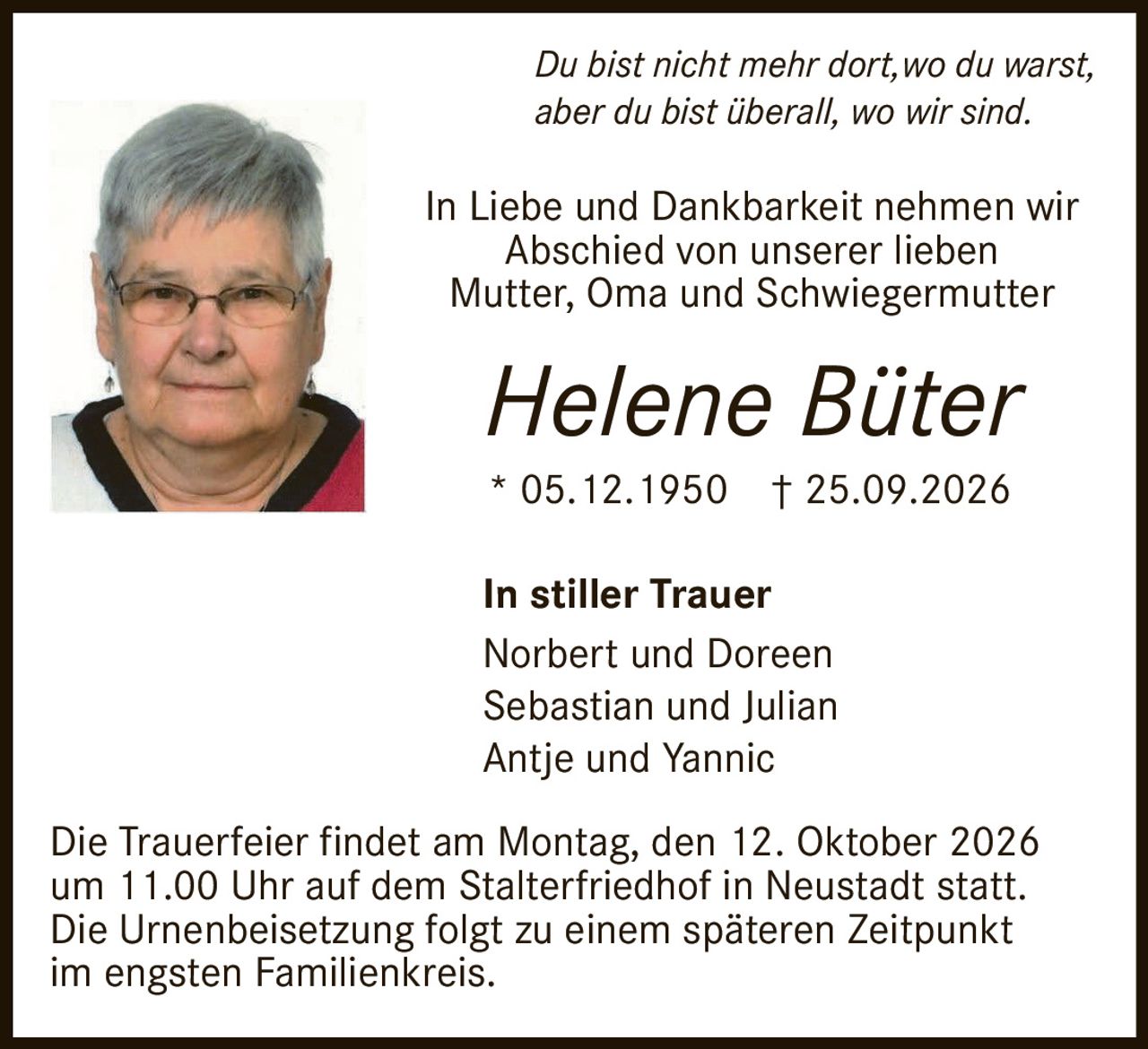 <p><i>Du bist nicht mehr dort, wo du warst, aber du bist überall, wo wir sind.</i></p><p>In Liebe und Dankbarkeit nehmen wir Abschied von unserer lieben Mutter, Oma und Schwiegermutter</p><p><strong>Helene Büter</strong></p><p>* 05.12.1950  † 25.09.2026</p><p><strong>In stiller Trauer</strong><br>Norbert und Doreen<br>Sebastian und Julian<br>Antje und Yannic</p><p>Die Trauerfeier findet am Montag, den 12. Oktober 2026 um 11.00 Uhr auf dem Stalterfriedhof in Neustadt statt. Die Urnenbeisetzung folgt zu einem späteren Zeitpunkt im engsten Familienkreis.</p>