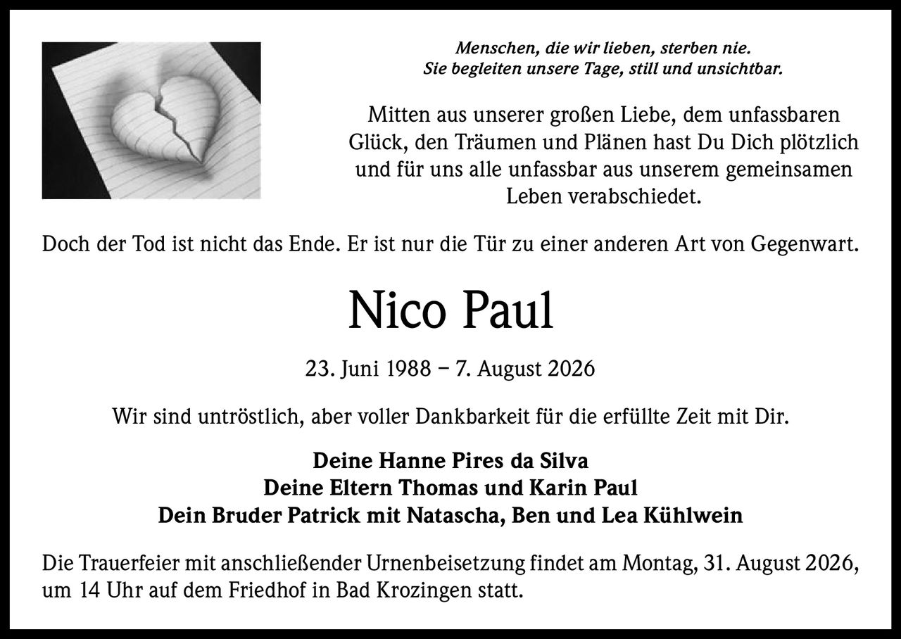 <p><i>Menschen, die wir lieben, sterben nie.<br>Sie begleiten unsere Tage, still und unsichtbar.</i></p><p>Mitten aus unserer großen Liebe, dem unfassbaren Glück, den Träumen und Plänen hast Du Dich plötzlich und für uns alle unfassbar aus unserem gemeinsamen Leben verabschiedet.</p><p><i>Doch der Tod ist nicht das Ende. Er ist nur die Tür zu einer anderen Art von Gegenwart.</i></p><p><strong>Nico Paul<br>23. Juni 1988 – 7. August 2026</strong></p><p>Wir sind untröstlich, aber voller Dankbarkeit für die erfüllte Zeit mit Dir.</p><p><strong>Deine Hanne Pires da Silva<br>Deine Eltern Thomas und Karin Paul<br>Dein Bruder Patrick mit Natascha, Ben und Lea Kühlwein</strong></p><p>Die Trauerfeier mit anschließender Urnenbeisetzung findet am Montag, 31. August 2026, um 14 Uhr auf dem Friedhof in Bad Krozingen statt.</p>