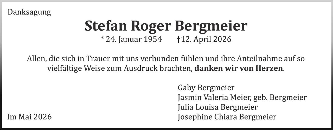<p>Danksagung</p><p><strong>Stefan Roger Bergmeier</strong><br>* 24. Januar 1954 &dagger;12. April 2026</p><p>Allen, die sich in Trauer mit uns verbunden f&uuml;hlen und ihre Anteilnahme auf so vielf&auml;ltige Weise zum Ausdruck brachten, <strong>danken wir von Herzen.</strong></p><p>Gaby Bergmeier<br>Jasmin Valeria Meier, geb. Bergmeier<br>Julia Louisa Bergmeier<br>Josephine Chiara Bergmeier</p><p>Im Mai 2026</p>