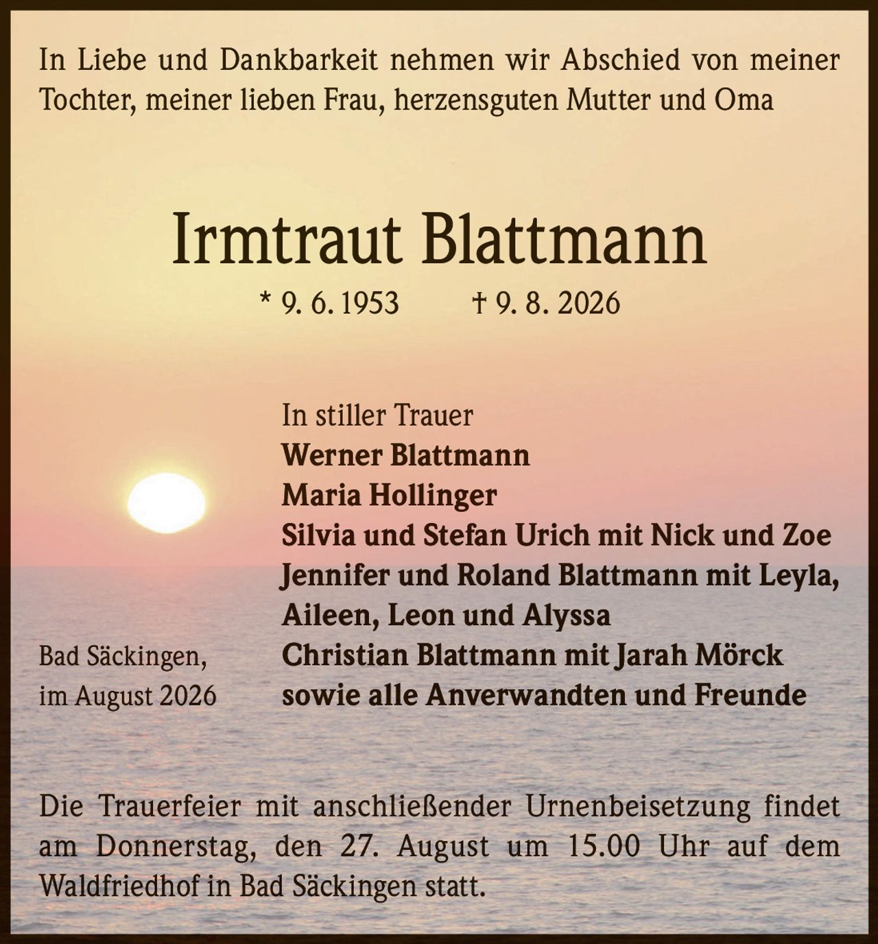 <p>In Liebe und Dankbarkeit nehmen wir Abschied von meiner Tochter, meiner lieben Frau, herzensguten Mutter und Oma</p>

<p><strong>Irmtraut Blattmann</strong><br/>* 9. 6. 1953 † 9. 8. 2026</p>

<p>In stiller Trauer<br/>
<strong>Werner Blattmann</strong><br/>
<strong>Maria Hollinger</strong><br/>
<strong>Silvia und Stefan Urich</strong> mit Nick und Zoe<br/>
<strong>Jennifer und Roland Blattmann</strong> mit Leyla, Aileen, Leon und Alyssa<br/>
<strong>Christian Blattmann</strong> mit Jarah Mörck<br/>
sowie alle Anverwandten und Freunde</p>

<p>Bad Säckingen, im August 2026</p>

<p>Die Trauerfeier mit anschließender Urnenbeisetzung findet am Donnerstag, den 27. August um 15.00 Uhr auf dem Waldfriedhof in Bad Säckingen statt.</p>