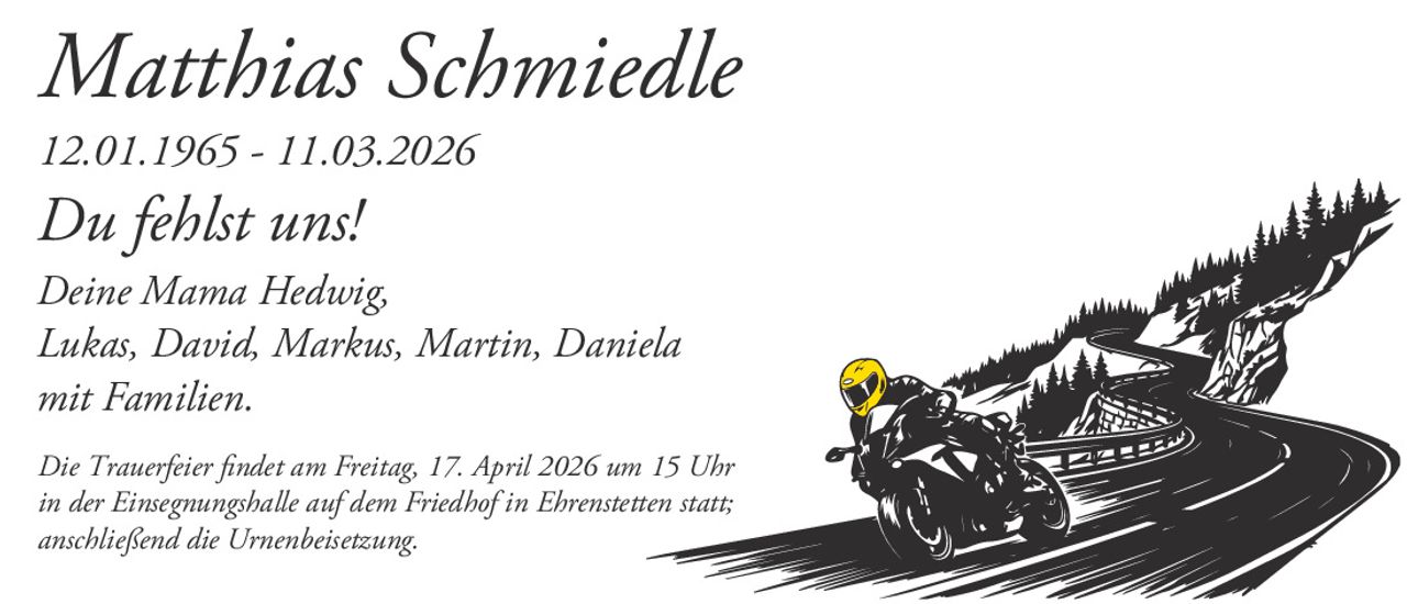 Matthias Schmiedle

12.01.1965 - 11.03.2026

Du fehlst uns!
Deine Mama Hedwig,
Lukas, David, Markus, Martin, Daniela
mit Familien.
Die Trauerfeier findet am Freitag, 17. April 2026 um 15 Uhr
in der Einsegnungshalle auf dem Friedhof in Ehrenstetten statt;
anschließend die Urnenbeisetzung.