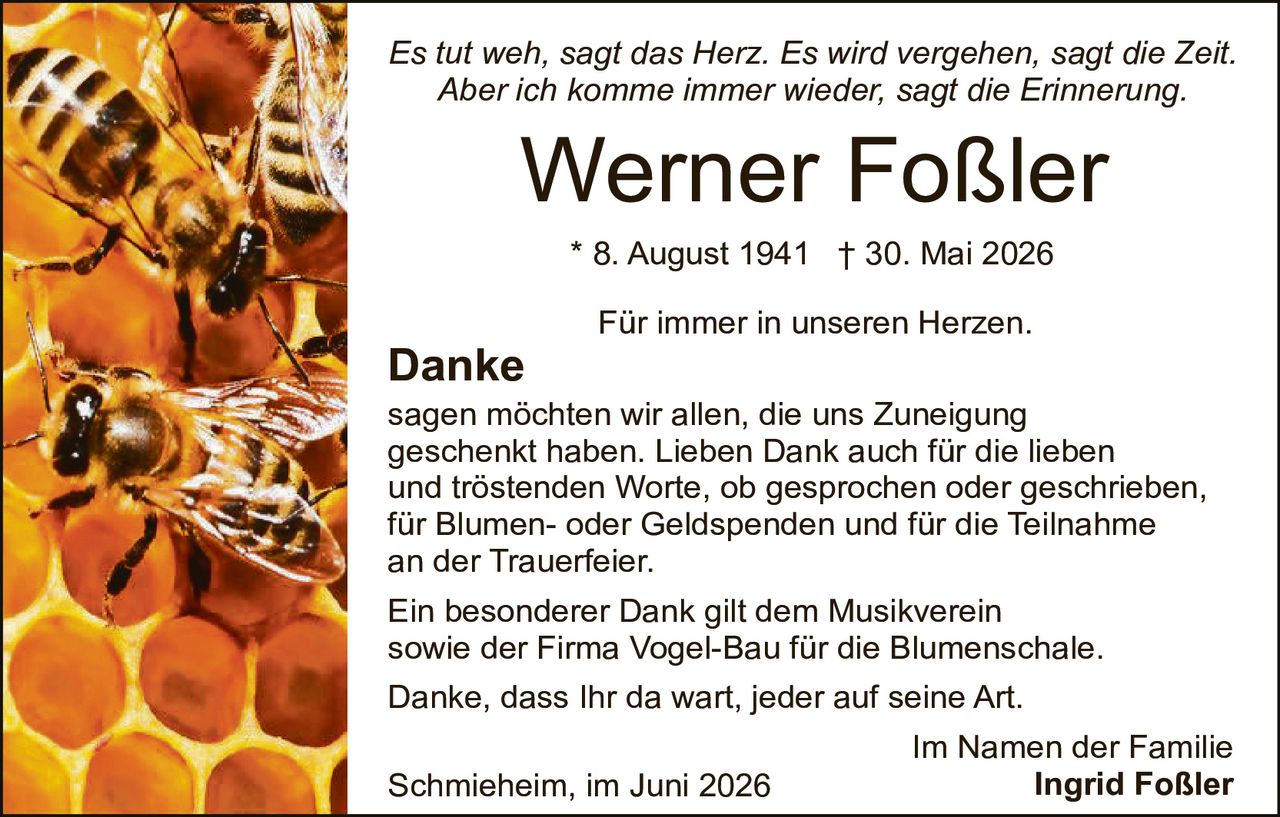 <p><i>Es tut weh, sagt das Herz. Es wird vergehen, sagt die Zeit. Aber ich komme immer wieder, sagt die Erinnerung.</i></p><p><strong>Werner Foßler</strong></p><p>* 8. August 1941  † 30. Mai 2026</p><p>Für immer in unseren Herzen.</p><p><strong>Danke</strong></p><p>sagen möchten wir allen, die uns Zuneigung geschenkt haben. Lieben Dank auch für die lieben und tröstenden Worte, ob gesprochen oder geschrieben, für Blumen- oder Geldspenden und für die Teilnahme an der Trauerfeier.</p><p>Ein besonderer Dank gilt dem Musikverein sowie der Firma Vogel-Bau für die Blumenschale.</p><p>Danke, dass Ihr da wart, jeder auf seine Art.</p><p style="text-align: right;">Im Namen der Familie<br><strong>Ingrid Foßler</strong></p><p style="text-align: right;">Schmieheim, im Juni 2026</p>