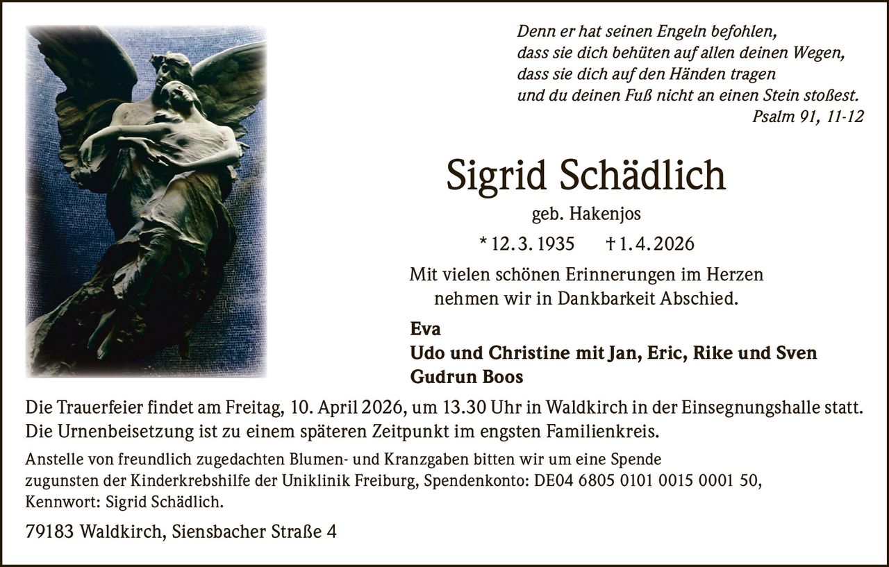 Denn er hat seinen Engeln befohlen,
dass sie dich behüten auf allen deinen Wegen,
dass sie dich auf den Händen tragen
und du deinen Fuß nicht an einen Stein stoßest.

Psalm 91, 11-12

Sigrid Schädlich
geb. Hakenjos
* 12. 3. 1935

† 1. 4. 2026

Mit vielen schönen Erinnerungen im Herzen
nehmen wir in Dankbarkeit Abschied.
Eva
Udo und Christine mit Jan, Eric, Rike und Sven
Gudrun Boos
Die Trauerfeier findet am Freitag, 10. April 2026, um 13.30 Uhr in Waldkirch in der Einsegnungshalle statt.
Die Urnenbeisetzung ist zu einem späteren Zeitpunkt im engsten Familienkreis.
Anstelle von freundlich zugedachten Blumen- und Kranzgaben bitten wir um eine Spende
zugunsten der Kinderkrebshilfe der Uniklinik Freiburg, Spendenkonto: DE04 6805 0101 0015 0001 50,
Kennwort: Sigrid Schädlich.

79183 Waldkirch, Siensbacher Straße 4