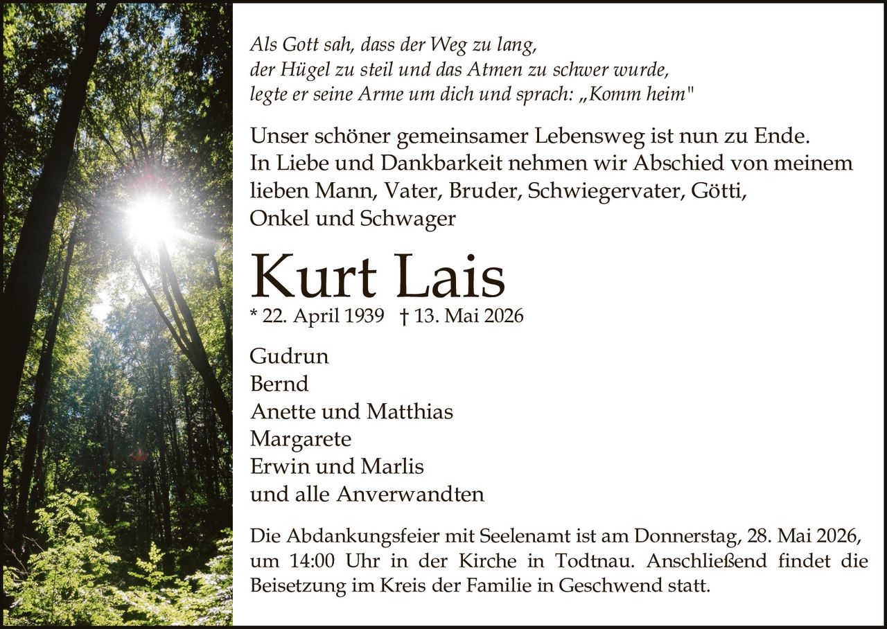 <p>Als Gott sah, dass der Weg zu lang,<br>der Hügel zu steil und das Atmen zu schwer wurde,<br>legte er seine Arme um dich und sprach: „Komm heim"</p><p>Unser schöner gemeinsamer Lebensweg ist nun zu Ende.<br>In Liebe und Dankbarkeit nehmen wir Abschied von meinem<br>lieben Mann, Vater, Bruder, Schwiegervater, Götti,<br>Onkel und Schwager</p><p><strong>Kurt Lais</strong><br>* 22. April 1939 † 13. Mai 2026</p><p>Gudrun<br>Bernd<br>Anette und Matthias<br>Margarete<br>Erwin und Marlis<br>und alle Anverwandten</p><p>Die Abdankungsfeier mit Seelenamt ist am Donnerstag, 28. Mai 2026,<br>um 14:00 Uhr in der Kirche in Todtnau. Anschließend findet die<br>Beisetzung im Kreis der Familie in Geschwend statt.</p>