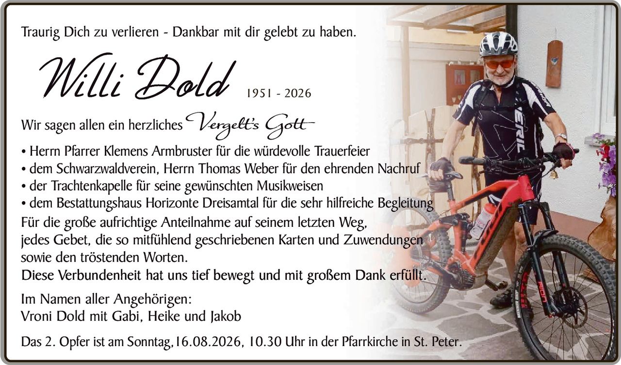 <p>Traurig Dich zu verlieren - Dankbar mit dir gelebt zu haben.</p>

<p><strong>Willi Dold</strong> 1951 - 2026</p>

<p>Wir sagen allen ein herzliches <i>Verzeiht's Gott</i></p>

<ul>
<li>Herrn Pfarrer Klemens Armbruster für die würdevolle Trauerfeier</li>
<li>dem Schwarzwaldverein, Herrn Thomas Weber für den ehrenden Nachruf</li>
<li>der Trachtenkapelle für seine gewünschten Musikweisen</li>
<li>dem Bestattungshaus Horizonte Dreisamt für die sehr hilfreiche Begleitung</li>
</ul>

<p>Für die große aufrichtige Anteilnahme auf seinem letzten Weg, jedes Gebet, die so mitfühlend geschriebenen Karten und Zuwendungen sowie den tröstenden Worten.</p>

<p>Diese Verbundenheit hat uns tief bewegt und mit großem Dank erfüllt.</p>

<p>Im Namen aller Angehörigen:<br>
Vroni Dold mit Gabi, Heike und Jakob</p>

<p>Das 2. Opfer ist am Sonntag, 16.08.2026, 10.30 Uhr in der Pfarrkirche in St. Peter.</p>