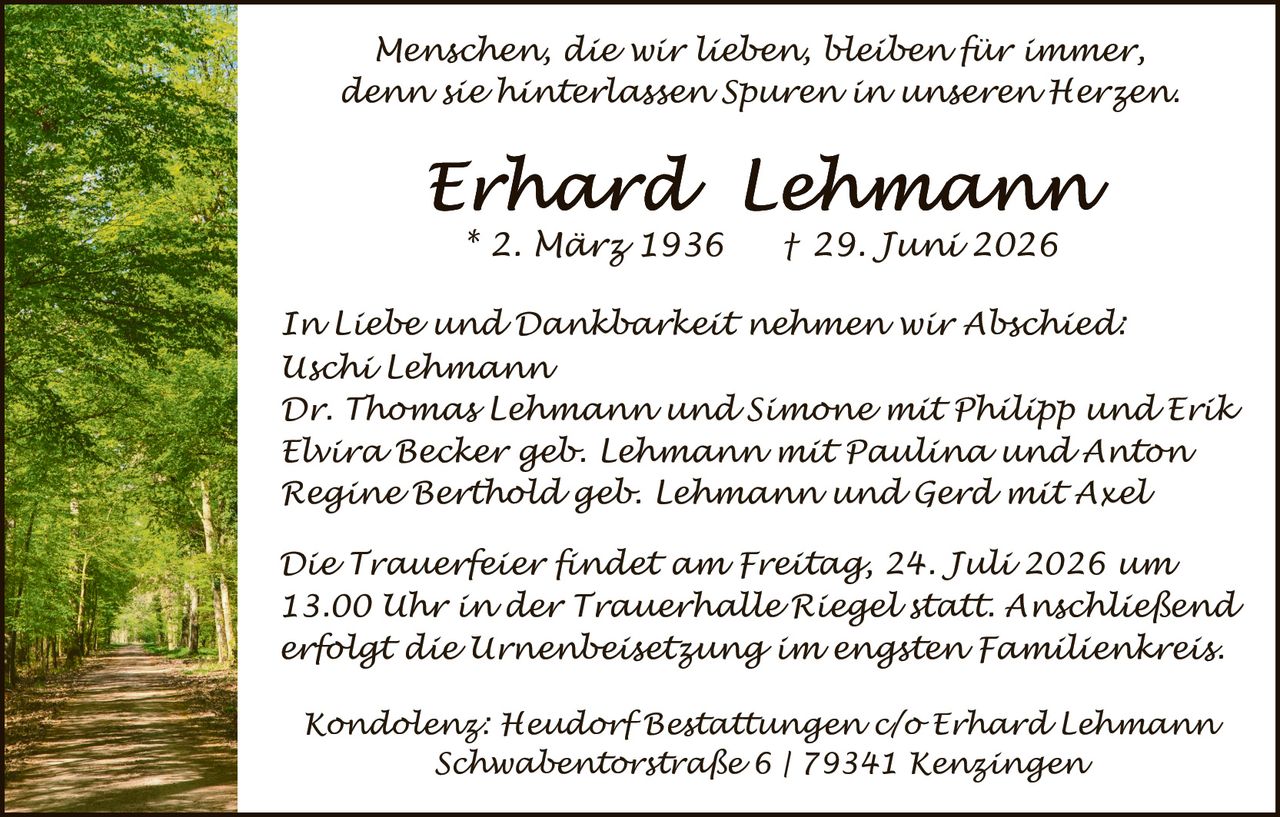 <p><i>Menschen, die wir lieben, bleiben für immer, denn sie hinterlassen Spuren in unseren Herzen.</i></p>

<p><strong>Erhard Lehmann</strong><br/>
* 2. März 1936   † 29. Juni 2026</p>

<p><i>In Liebe und Dankbarkeit nehmen wir Abschied:<br/>
Uschi Lehmann<br/>
Dr. Thomas Lehmann und Simone mit Philipp und Erik<br/>
Elvira Becker geb. Lehmann mit Paulina und Anton<br/>
Regine Berthold geb. Lehmann und Gerd mit Axel</i></p>

<p><i>Die Trauerfeier findet am Freitag, 24. Juli 2026 um 13.00 Uhr in der Trauerhalle Riegel statt. Anschließend erfolgt die Urnenbeisetzung im engsten Familienkreis.</i></p>

<p><i>Kondolenz: Heudorf Bestattungen c/o Erhard Lehmann<br/>
Schwabentorstraße 6 | 79341 Kenzingen</i></p>
