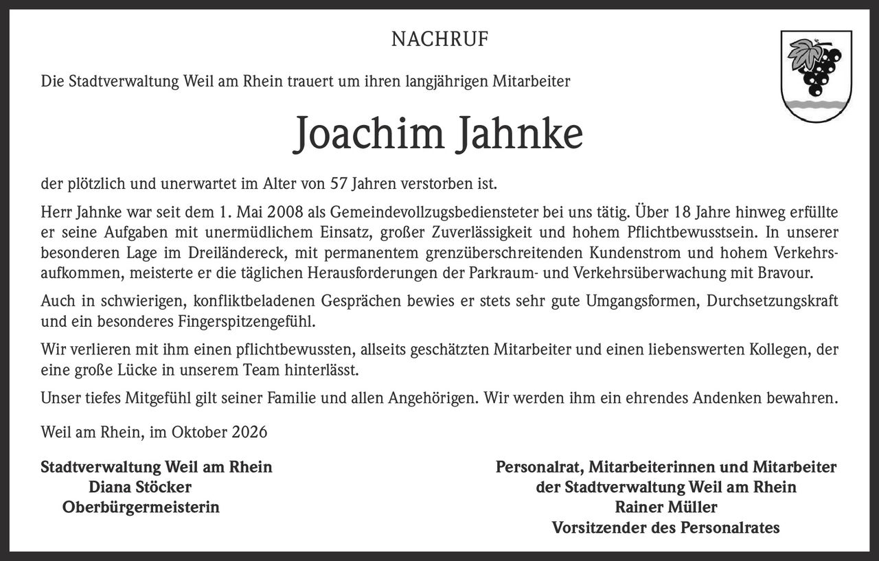 <p><strong>NACHRUF</strong></p><p>Die Stadtverwaltung Weil am Rhein trauert um ihren langjährigen Mitarbeiter</p><p><strong>Joachim Jahnke</strong></p><p>der plötzlich und unerwartet im Alter von 57 Jahren verstorben ist.</p><p>Herr Jahnke war seit dem 1. Mai 2008 als Gemeindevollzugsbediensteter bei uns tätig. Über 18 Jahre hinweg erfüllte er seine Aufgaben mit unermüdlichem Einsatz, großer Zuverlässigkeit und hohem Pflichtbewusstsein. In unserer besonderen Lage im Dreiländereck, mit permanentem grenzüberschreitenden Kundenstrom und hohem Verkehrsaufkommen, meisterte er die täglichen Herausforderungen der Parkraum- und Verkehrsüberwachung mit Bravour.</p><p>Auch in schwierigen, konfliktbeladenen Gesprächen bewies er stets sehr gute Umgangsformen, Durchsetzungskraft und ein besonderes Fingerspitzengefühl.</p><p>Wir verlieren mit ihm einen pflichtbewussten, allseits geschätzten Mitarbeiter und einen liebenswerten Kollegen, der eine große Lücke in unserem Team hinterlässt.</p><p>Unser tiefes Mitgefühl gilt seiner Familie und allen Angehörigen. Wir werden ihm ein ehrendes Andenken bewahren.</p><p>Weil am Rhein, im Oktober 2026</p><p><strong>Stadtverwaltung Weil am Rhein</strong><br/>Diana Stöcker<br/>Oberbürgermeisterin</p><p><strong>Personalrat, Mitarbeiterinnen und Mitarbeiter der Stadtverwaltung Weil am Rhein</strong><br/>Rainer Müller<br/>Vorsitzender des Personalrates</p>